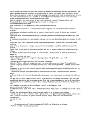 com os Epantchín. Pareceu-lhe até que o conhecia, que se tinham encontrado alhures, ultimamente, e que
tinham passado uma noite Juntos em uma cidadezinha do interior, três meses antes. De fato o Príncipe
Chtch... lhes contou uma porção de coisas relativas ao príncipe e se referiu muito amistosamente a ele; era,
pois, com verdadeiro prazer que o ia visitar. O General Epantchín não se áchava em casa essa tarde;
quanto a Evguénii Pávlovitch, estava demorando um pouco.
A vila de Liébediev não ficava a mais do que trezentos passoS. Lizavéta Prokófievna ficou logo
desapontada de encontrar um grupo de gente em visita ao príncipe, sem
falar no fato de entre essa gente
haver umas duas ou três pessoas com quem positivamente embirrava.
269
O seu segundo desaponto foi a surpresa de encontrar um jovem com a evidente aparência de estar
gozando
perfeita saúde, todo janota, que lhe veio ao encontro muito risonho, em vez do doente que contara ir
deparar em
um leito de morte. Instantaneamente estacou, admirada, proporcionando intenso prazer a Kólia que bem
poderia
ter explicado, antes de saírem, que ninguém estava a morrer e que não se tratava de nenhum caso de leito
de
morte. Mas não o fizera justamente porque manhosamente antevía a raiva da Sra. Epantchiná quando,
conforme
ele já contava, desse com o príncipe, por quem tinha real afeição, em perfeita saúde. Queria assim lhe
gozar a
cólera. Kólia, de fato, só fazia disparates, tanto em falar alto as suas opiniões, como em sempre atiçar a
irritação
de Lizavéta Prokófievna. Estava sempre às turras com ela e, muitas vezes, de modo muito malicioso,
apesar da
estima que um tinha pelo outro.
- Não perde por esperar, meu amiguinho, não se precipite! Não gaste à toa o seu trunfo
- avisou-o Lizavéta
Prokófievna. sentando-se na poltrona que o príncipe lhe ajeitava.
Liébediev, Ptítsin e o General Ívolguin correram a arrumar cadeiras para as moças. A de Agláia foi o
General Ívolguin quem a trouxe. Liébediev ofereceu uma outra ao Príncipe Chtch... também, expressando,
com
a curvatura do seu dorso, um profundo respeito. Vária saudou as senhoritas como habitualmente, com um
sussurro absorto.
- Em verdade, príncipe, contava encontrá-lo, por assim dizer, de cama. Exagerei as coisas, na minha
aflição,
confesso. Senti-me terrivelmente desapontada, ainda agora mesmo, ao deparar com o seu rosto feliz, mas
lhe
juro que isso não durou mais do que um minuto, foi só enquanto não pensei. Sempre ajo e falo com mais
sensibilidade quando me dão tempo para pensar. Creio que o mesmo se dá com o senhor. E, realmente, o
restabelecimento de um filho meu não me daria mais satisfação do que o seu restabelecimento, príncipe; e
caso
não me esteja acreditando, a vergonha é para o senhor e não para mim. Este
garoto malvado se compraz em
brincadeiras de mau gosto como esta, à minha custa. Parece-me que ele é seu protégé. Se de fato é, eu o
aviso
desde já que uma bela manhã me negarei o prazer e a honra de continuar nossa amizade.
- Mas que foi que eu fiZ? - perguntou Kólia. - Quanto mais eu lhe garantisse que o príncipe já estava quase
bom, a senhora não haveria de querer acreditar em mim, porque lhe é muito mais interessante
imaginá-lo em
seu leito de mort.
270

-     Veio para se demorar? - interrogou Lizavéta Prokófievna, dirigindo-se ao príncipe.
- Por todo o verão, e talvez um pouco mais.
 