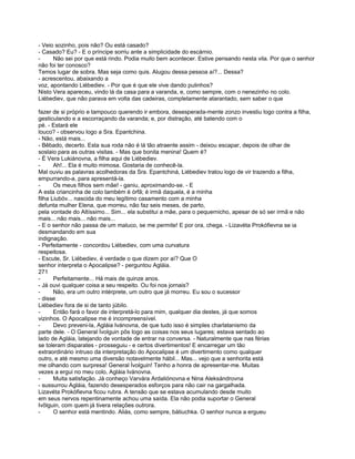 - Veio sozinho, pois não? Ou está casado?
- Casado? Eu? - E o príncipe sorriu ante a simplicidade do escárnio.
-     Não sei por que está rindo. Podia muito bem acontecer. Estive pensando nesta vila. Por que o senhor
não foi ter conosco?
Temos lugar de sobra. Mas seja como quis. Alugou dessa pessoa aí?... Dessa?
- acrescentou, abaixando a
voz, apontando Liébediev. - Por que é que ele vive dando pulinhos?
Nisto Vera apareceu, vindo lá da casa para a varanda, e, como sempre, com o nenezinho no colo.
Liébediev, que não parava em volta das cadeiras, completamente atarantado, sem saber o que

fazer de si próprio e tampouco querendo ir embora, desesperada-mente zonzo investiu logo contra a filha,
gesticulando e a escorraçando da varanda; e, por distração, até batendo com o
pé. - Estará ele
louco? - observou logo a Sra. Epantchina.
- Não, está mais...
- Bêbado, decerto. Esta sua roda não é lá tão atraente assim - deixou escapar, depois de olhar de
soslaio para as outras visitas. - Mas que bonita menina! Quem é?
- É Vera Lukiánovna, a filha aqui de Liébediev.
-      Ah!... Ela é muito mimosa. Gostaria de conhecê-la.
Mal ouviu as palavras acolhedoras da Sra. Epantchiná, Liébediev tratou logo de vir trazendo a filha,
empurrando-a, para apresentá-la.
-      Os meus filhos sem mãe! - ganiu, aproximando-se. - E
A esta criancinha de colo também é órfã; é irmã daquela, é a minha
filha Liubóv... nascida do meu legítimo casamento com a minha
defunta mulher Elena, que morreu, não faz seis meses, de parto,
pela vontade do Altíssimo... Sim... ela substitui a mãe, para o pequernicho, apesar de só ser irmã e não
mais... não mais... não mais...
- E o senhor não passa de um maluco, se me permite! E por ora, chega. - Lizavéta Prokófievna se ia
desmandando em sua
indignação.
- Perfeitamente - concordou Liébediev, com uma curvatura
respeitosa.
- Escute, Sr. Liébediev, é verdade o que dizem por aí? Que O
senhor interpreta o Apocalipse? - perguntou Agláia.
271
-      Perfeitamente... Há mais de quinze anos.
- Já ouvi qualquer coisa a seu respeito. Ou foi nos jornais?
-      Não, era um outro intérprete, um outro que já morreu. Eu sou o sucessor
- disse
Liébediev fora de si de tanto júbilo.
-      Então fará o favor de interpretá-lo para mim, qualquer dia destes, já que somos
vizinhos. O Apocalipse me é incompreensível.
-      Devo preveni-la, Agláia Ivánovna, de que tudo isso é simples charlatanismo da
parte dele. - O General Ívolguin pôs logo as coisas nos seus lugares; estava sentado ao
lado de Agláia, latejando de vontade de entrar na conversa. - Naturalmente que nas férias
se toleram disparates - prosseguiu - e certos divertimentos! E encarregar um tão
extraordinário intruso da interpretação do Apocalipse é um divertimento como qualquer
outro, e até mesmo uma diversão notavelmente hábil... Mas... vejo que a senhorita está
me olhando com surpresa! General Ívolguin! Tenho a honra de apresentar-me. Muitas
vezes a ergui no meu colo, Agláia Ivánovna.
-      Muita satisfação. Já conheço Varvára Ardaliónovna e Nina Aleksándrovna
- sussurrou Agláia, fazendo desesperados esforços para não cair na gargalhada.
Lizavéta Prokófievna ficou rubra. A tensão que se estava acumulando desde muito
em seus nervos repentinamente achou uma saída. Ela não podia suportar o General
Ivôlguin, com quem já tivera relações outrora.
-      O senhor está mentindo. Aliás, como sempre, bátiuchka. O senhor nunca a ergueu
 
