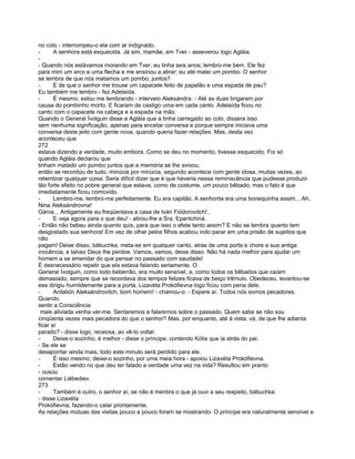 no colo - interrompeu-o ela com ar indignado.
-      A senhora está esquecida. Já sim, mamãe, em Tver - asseverou logo Agláia.
-
- Quando nós estávamos morando em Tver, eu tinha seis anos; lembro-me bem. Ele fez
para mim um arco e uma flecha e me ensinou a atirar; eu até matei um pombo. O senhor
se lembra de que nós matamos um pombo, juntos?
-      E de que o senhor me trouxe um capacete feito de papelão e uma espada de pau?
Eu também me lembro - fez Adelaída.
-      É mesmo, estou me lembrando - interveio Aleksándra. - Até as duas brigaram por
causa do pombinho morto. E ficaram de castigo uma em cada canto. Adelaída ficou no
canto com o capacete na cabeça e a espada na mão.
Quando o General Ívolguin disse a Agláia que a tinha carregado ao colo, dissera isso
sem nenhuma significação, apenas para encetar conversa e porque sempre iniciava uma
conversa deste jeito com gente nova, quando queria fazer relações. Mas, desta vez
aconteceu que
272
estava dizendo a verdade, muito embora, Como se deu no momento, tivesse esquecido. Foi só
quando Agláia declarou que
tinham matado um pombo juntos que a memória se lhe avivou;
então se recordou de tudo, minúcia por minúcia, segundo acontece com gente idosa, muitas vezes, ao
relembrar qualquer coisa. Seria difícil dizer que é que haveria nessa reminiscência que pudesse produzir
tão forte efeito no pobre general que estava, como de costume, um pouco bêbado; mas o fato é que
imediatamente ficou comovido.
-      Lembro-me, lembro-me perfeitamente. Eu era capitão. A senhorita era uma bonequinha assim... Ah,
Nina Aleksándrovna!
Gánia... Antigamente eu freqüentava a casa de Iván Fiódorovitch!..
-      E veja agora para o que deu! - atirou-lhe a Sra. Epantchiná.
- Então não bebeu ainda quanto quis, para que isso o afete tanto assim? E não se lembra quanto tem
desgostado sua senhora! Em vez de olhar pelos filhos acabou indo parar em uma prisão de sujeitos que
não
pagam! Deixe disso, bátiuchka; meta-se em qualquer canto, atras de uma porta e chore a sua antiga
inocência; e talvez Deus lhe perdoe. Vamos, vamos, deixe disso. Não há nada melhor para ajudar um
homem a se emendar do que pensar no passado com saudade!
É desnecessário repetir que ela estava falando seriamente. O
General Ívolguin, como todo beberrão, era muito sensível, e, como todos os bêbados que caíam
demasiado, sempre que se recordava dos tempos felizes ficava de beiço trêmulo. Obedeceu, levantou-se
ese dirigiu humildemente para a porta. Lizavéta Prokófievna logo ficou com pena dele.
-      Ardalión Aleksándrovitch, bom homem! - chamou-o. - Espere aí. Todos nós somos pecadores.
Quando
sentir a Consciência
 mais aliviada venha ver-me. Sentaremos e falaremos sobre o passado. Quem sabe se não sou
cinqüenta vezes mais pecadora do que o senhor? Mas, por enquanto, até à vista; vá, de que lhe adianta
ficar aí
parado? - disse logo, receosa, ao vê-lo voltar.
-      Deixe-o sozinho, é melhor - disse o príncipe, contendo Kólia que ia atrás do pai.
- Se ele se
desapontar ainda mais, todo este minuto será perdido para ele.
-      É isso mesmo; deixe-o sozinho, por uma meia hora - apoiou Lizavéta Prokófievna.
-      Estão vendo no que deu ter falado a verdade uma vez na vida? Resultou em pranto
- ousou
comentar Liébediev.
273
-      Também é outro, o senhor aí, se não é mentira o que já ouvi a seu respeito, bátiuchka
- disse Lizavéta
Prokófievna, fazendo-o calar prontamente.
As relações mútuas das visitas pouco a pouco foram se mostrando. O príncipe era naturalmente sensível e
 