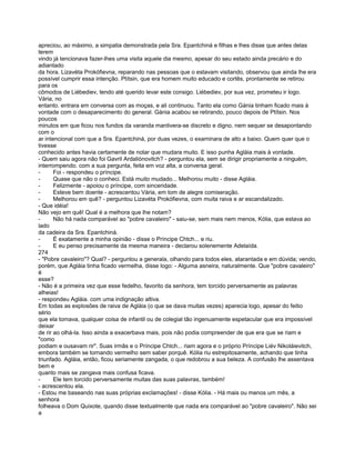 apreciou, ao máximo, a simpatia demonstrada pela Sra. Epantchiná e filhas e lhes disse que antes delas
terem
vindo já tencionava fazer-lhes uma visita aquele dia mesmo, apesar do seu estado ainda precário e do
adiantado
da hora. Lizavéta Prokófievna, reparando nas pessoas que o estavam visitando, observou que ainda lhe era
possível cumprir essa intenção. Ptítsin, que era homem muito educado e cortês, prontamente se retirou
para os
cômodos de Liébediev, tendo até querido levar este consigo. Liébediev, por sua vez, prometeu ir logo.
Vária, no
entanto. entrara em conversa com as moças, e ali continuou. Tanto ela como Gánia tinham ficado mais à
vontade com o desaparecimento do general. Gánia acabou se retirando, pouco depois de Ptítsin. Nos
poucos
minutos em que ficou nos fundos da varanda mantivera-se discreto e digno, nem sequer se desapontando
com o
ar intencional com que a Sra. Epantchiná, por duas vezes, o examinara de alto a baixo. Quem quer que o
tivesse
conhecido antes havia certamente de notar que mudara muito. E isso punha Agláia mais à vontade.
- Quem saiu agora não foi Gavril Ardaliónovitch? - perguntou ela, sem se dirigir propriamente a ninguém,
interrompendo. com a sua pergunta, feita em voz alta, a conversa geral.
-      Foi - respondeu o príncipe.
-      Quase que não o conheci. Está muito mudado... Melhorou muito - disse Agláia.
-      Felizmente - apoiou o príncipe, com sinceridade.
-      Esteve bem doente - acrescentou Vária, em tom de alegre comiseração.
-      Melhorou em quê? - perguntou Lizavéta Prokófievna, com muita raiva e ar escandalizado.
- Que idéia!
Não vejo em quê! Qual é a melhora que lhe notam?
-      Não há nada comparável ao "pobre cavaleiro" - saiu-se, sem mais nem menos, Kólia, que estava ao
lado
da cadeira da Sra. Epantchiná.
-      É exatamente a minha opinião - disse o Príncipe Chtch... e riu.
-      E eu penso precisamente da mesma maneira - declarou solenemente Adelaída.
274
- "Pobre cavaleiro"? Qual? - perguntou a generala, olhando para todos eles, atarantada e em dúvida; vendo,
porém, que Agláia tinha ficado vermelha, disse logo: - Alguma asneira, naturalmente. Que "pobre cavaleiro"
é
esse?
- Não é a primeira vez que esse fedelho, favorito da senhora, tem torcido perversamente as palavras
alheias!
- respondeu Agláia. com uma indignação altiva.
Em todas as explosões de raiva de Agláia (o que se dava muitas vezes) aparecia logo, apesar do feitio
sério
que ela tomava, qualquer coisa de infantil ou de colegial tão ingenuamente espetacular que era impossível
deixar
de rir ao olhá-la. Isso ainda a exacerbava mais, pois não podia compreender de que era que se riam e
"como
podiam e ousavam rir". Suas irmãs e o Príncipe Chtch... riam agora e o próprio Príncipe Liév Nikoláievitch,
embora também se tornando vermelho sem saber porquê. Kólia riu estrepitosamente, achando que tinha
triunfado. Agláia, então, ficou seriamente zangada, o que redobrou a sua beleza. A confusão lhe assentava
bem e
quanto mais se zangava mais confusa ficava.
-      Ele tem torcido perversamente muitas das suas palavras, também!
- acrescentou ela.
- Estou me baseando nas suas próprias exclamações! - disse Kólia. - Há mais ou menos um mês, a
senhora
folheava o Dom Quixote, quando disse textualmente que nada era comparável ao "pobre cavaleiro". Não sei
a
 
