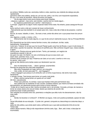 se conteve. Refletiu outra vez, acomodou melhor a vista, examinou seu visitante da cabeça aos pés.
rapidamente
aproximou dele uma cadeira, sentou-se, por sua vez, perto, e se virou com impaciente expectativa.
Em pé, a um canto do escritório. Gánia arrumava uns papéis.
-     Via de regra tenho muito pouco tempo para travar relações,
- observou o general - mas como, sem dúvida, o senhor tem en mente algum...
-     Eu esperava justamente que o senhor - interrompeu-o
o príncipe - julgaria ter eu algum motivo especial nesta minha visita. No entanto, posso assegurar-lhe que
não
tenho nenhum outro a não ser o prazer de travar conhecimento.
- Naturalmente que isso também é um prazer para mim, mas a vida não é feita só de prazeres, o senhor
sabe,
tem-se, às vezes. trabalho, é claro... De mais a mais, ainda não atinei com o que possa haver de comum
entre
nós, digamos, a razão, o motivo, o fim...
-     Efetivamente não há razão alguma, e o que há de comum realmente é pouco. Ser eu Príncipe Míchkin
ea
Sra. Epantchiná ser da minha mesma família e nome, não constituem, de fato, razão,
basicamente. Compreendo
muito bem, Todavia, foi só isso que me trouxe! Passei quatro anos fora da Rússia, o que é muito tempo. E
além disso, quando me ausentei, não estava em perfeito juízo. Não conhecia ninguém aqui, nessa ocasião,
e agora
menos ainda. Preciso procurar gente de bem. Tenho, por exemplo, um negócio de
importância a decidir e não sei
de quem me valer. Em Berlim me veio a lembrança de que os seus eram, por
assim dizer, parentes meus, e que
portanto devia começar por aqui. Podemos ser úteis um ao outro: o senhor a mim e eu
ao senhor, visto a sua
gente ser tão distinta como tantas vezes ouvi declararem que era.
35
-     Isso me desvanece muito... - disse o general, surpreendido.
Permita-me perguntar-lhe onde está hospedado?
-     Não estou hospedado em lugar nenhum, por enquanto.
-     Veio, então, do trem para aqui? É... sem bagagem?
- Toda a bagagem que possuo é um embrulho com a minha roupa branca; não tenho mais nada,
Geralmente
o carrego comigo. Terei tempo para tomar um quarto mais tarde.
-     Então o senhor pensa tomar um quarto em um hotel?
Oh! Sim, naturalmente.
-     Pelas suas palavras, no começo. supus que tivesse vindo para permanecer aqui.
-     Isso poderia ser só mediante um seu convite, Confesso todavia, que mesmo se fosse convidado não
permaneceria, sim plesmente porque seria contra a minha natureza.
- Então dá no mesmo que eu não o tenha convidado nem o vá convidar. Conceda, príncipe, de maneira a
tornar as coisas claras uma vez por todas: desde que estamos de acordo não
podermos trazer à baila parentesco
nem relações de amizade entre nós. parentesco e relações que aliás muito me desvaneceriam, não há
mais nada
senão,..
-     Senão me levantar e ir embora?! - E Míchkin se ergueu. rindo com positiva jovialidade, apesar de toda
a
visível dificuldade da sua situação. - E pode crer, general, conquanto eu desconheça os costumes daqui, e
nada
saiba da vida prática, que ainda assim estou verificando que o que está acontecendo tinha de se dar.
Talvez seja
melhor dessa maneira. Aliás já não responderam àminha carta, logo... Bem, até à vista; e desculpe ter
incomodado.
 