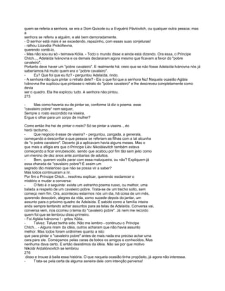 quem se referia a senhora, se era a Dom Quixote ou a Evguénii Pávlovitch, ou qualquer outra pessoa; mas
a
senhora se referiu a alguém, e até bem demoradamente.
- O senhor está mais é se excedendo, rapazinho, com essas suas conjeturas!
- ralhou Lizavéta Prokófievna,
querendo contê-lo.
- Mas não sou eu só - teimava Kólía. - Todo o mundo disse e ainda está dizendo. Ora essa, o Príncipe
Chtch..., Adelaída Ivánovna e os demais declararam agora mesmo que ficavam a favor do "pobre
cavaleiro".
Portanto deve haver um "pobre cavaleiro". E realmente há; creio que se não fosse Adelaída Ivánovna nós já
saberíamos há muito quem era o "pobre cavaleiro".
-     Eu? Que foi que eu fiz? - perguntou Adelaída, rindo.
- A senhora não quis pintar o retrato dele? - Eis o que foi que a senhora fez! Naquela ocasião Agláia
Ivánovna lhe suplicou que pintasse o retrato do "pobre cavaleiro" e lhe descreveu completamente como
devia
ser o quadro. Ela lhe explicou tudo. A senhora não pintou.
275

-    Mas como haveria eu de pintar se, conforme lá diz o poema. esse
"cavaleiro pobre" nem sequer,
Sempre o rosto escondido na viseira,
Ergue o olhar para um corpo de mulher?

Como então lhe hei de pintar o rosto? Só se pintar a viseira.., do
herói taciturno...
-     Que negócio é esse de viseira? - perguntou, zangada, a generala,
começando a desconfiar a que pessoa se referiam as filhas com a tal alcunha
de "o pobre cavaleiro". Decerto já a aplicavam havia alguns meses. Mas o
que mais a afligia era que o Príncipe Liév Nikoláievitch também estava
começando a ficar enrubescido. sendo que acabou por fim tão sem jeito como
um menino de dez anos ante zombarias de adultos.
-     Bem, querem vocês parar com essa maluqueira, ou não? Expliquem já
essa charada de "cavaleiro pobre"! É assim um
segredo tão misterioso que não se possa vir a saber?
Mas todos continuaram a rir.
Por fim o Príncipe Chtch... resolveu explicar, querendo esclarecer o
mistério e mudar a conversa:
-     O fato é o seguinte: existe um estranho poema russo, ou melhor, uma
balada a respeito de um cavaleiro pobre. Trata-se de um trecho solto, sem
começo nem fim. Ora, aconteceu estarmos nós um dia, há coisa de um mês,
querendo descobrir, alegres da vida, como sucede depois do jantar, um
assunto para o próximo quadro de Adelaída. É sabido como a família inteira
anda sempre tentando achar assuntos para as telas de Adelaída. Conversa vai,
conversa vem, nos ocorreu o tema do "cavaleiro pobre". Já nem me recordo
quem foi que se lembrou disso primeiro.
- Foi Agláia Ivánovna ! - gritou Kólia.
-     Talvez. Talvez tenha sido. Não me lembro - continuou o Príncipe
Chtch... - Alguns riram da idéia, outros acharam que não havia assunto
melhor. Mas todos foram unânimes quanto a isto:
que para pintar o "cavaleiro pobre" antes de mais nada era preciso achar uma
cara para ele. Começamos pelas caras de todos os amigos e conhecidos. Mas
nenhuma dava certo. E então desistimos da idéia. Não sei por que motivo
Nikolái Ardaliónovitch se lembrou
276
 disso e trouxe à baila essa história. O que naquela ocasião tinha propósito, já agora não interessa.
-     Trata-se pela certa de alguma asneira dele com intenção perversa!
 