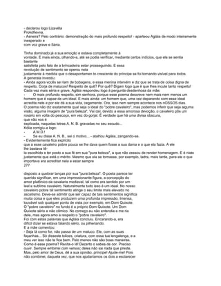 - declarou logo Lizavéta
Prokófievna.
- Asneira? Pelo contrário: demonstração do mais profundo respeito! - aparteou Agláia de modo inteiramente
inesperado e
com voz grave e Séria.

Tinha dominado já a sua emoção e estava completamente à
vontade. E mais ainda, olhando-a, até se podia verificar, mediante certos indícios, que ela se sentia
bastante
satisfeita pelo fato de a brincadeira estar prosseguindo. E essa
revolução de sentimento se operou nela
justamente à medida que o desapontamen to crescente do príncipe se foi tornando visível para todos.
A generala investiu:
- Ainda agora vocês se riam de bobagens, e essa menina intervém e diz que se trata de coisa digna de
respeito. Corja de malucos! Respeito de quê? Por quê? Digam logo que é que lhes incute tanto respeito!
Cada vez mais séria e grave, Agláia respondeu logo à pergunta desdenhosa da mãe:
-     O mais profundo respeito, sim senhora, porque esse poema descreve nem mais nem menos um
homem que é capaz de um ideal. E mais ainda: um homem que, uma vez deparando com esse ideal
acredita nele e por ele dá a sua vida, cegamente. Ora, isso nem sempre acontece nos nOSSOS dias.
O poema não diz exatamente qual seja o ideal do "pobre cavaleiro", mas podemos inferir que seja alguma
visão, alguma imagem de "pura beleza". Vai daí, devido a essa amorosa devoção, o cavaleiro pôs um
rosário em volta do pescoço, em vez do gorjal. É verdade que há uma divisa obscura,
que não nos é
explicada, naquelas letras A. N. B. gravadas no seu escudo...
Kólia corrigiu-a logo:
-     A.M.D.!
-     Se eu disse A. N. B., sei o motivo... - atalhou Agláia, zangando-se.
- Evidentemente fica explícito
que a esse cavaleiro pobre pouco se lhe dava quem fosse a sua dama e o que ela fazia. A ele
lhe bastava tê-
la escolhido e ter posto a sua fé em sua "pura beleza", a que não cessou de render homenagem. E é nisto
justamente que está o mérito. Mesmo que ela se tornasse, por exemplo, ladra, mais tarde, para ele o que
importava era acreditar nela e estar sempre
277

disposto a quebrar lanças por sua "pura beleza". O poeta parece ter
querido significar, em uma impressionante figura, a concepção do
amor platônico da cavalaria medieval, tal como era sentido por um
leal e sublime cavaleiro. Naturalmente tudo isso é um ideal. No nosso
cavaleiro pobre tal sentimento atinge o seu limite mais elevado no
ascetismo. Deve-se admitir que ser capaz de tais sentimentos significa
muita coisa e que eles produzem uma profunda impressão. Imensa,
louvável sob qualquer ponto de vista por exemplo, em Dom Quixote.
O "pobre cavaleiro" no fundo é o próprio Dom Quixote. Um Dom
Quixote sério e não cômico. No começo eu não entendia e me ria
dele, mas agora amo e respeito o "pobre cavaleiro".
Foi com estas palavras que Agláia concluiu. Encarando-a, era
difícil dizer se estava falando sério, ou pilheriando.
E a mãe comentou:
- Seja lá como for, não passa de um maluco. Ele, com as suas
façanhas... Só disseste tolices, criatura, com essa tua lengalenga, e a
meu ver isso não te fica bem. Pelo menos não são boas maneiras.
Como é esse poema? Recita-o lá! Decerto o sabes de cor. Preciso
ouvir. Sempre embirrei com versos; deles não sai nada que preste.
Mas, pelo amor de Deus, dê a sua opinião, príncipe! Ajude-me! Pois
não combinei, daquela vez, que nos ajudaríamos os dois a esclarecer
 