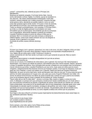coisas? - acrescentou ela, voltando-se para o Príncipe Liév
Nikoláievitch.
Mostrava-se bastante zangada. O príncipe tentou falar, mas se
sentiu demasiado confuso. Agláia, no entanto, que já se excedera no
seu discurso, não estava absolutamente embaraçada; muito pelo
contrário, parecia radiante com o efeito produzido. Levantou-se logo,
ainda grave e séria, atendendo ao pedido materno, como se outra
coisa não quisesse agora senão recitar. E foi para o meio da varanda,
bem defronte do príncipe, que continuava sentado na sua poltrona.
Todos os olhares a acompanharam, com surpresa. O Príncipe Chtch...
as irmãs e a mãe de Agláia pareciam incomodados com essa
brincadeira que já os preocupava. Era evidente que ela se comprazia
com a expectativa, demorando bastante o prelúdio do recitativo.
Lizavéta Prokófievna esteve a ponto de ordenar à filha que se
sentasse. Bem no momento em que esta começou a declamar a
célebre balada, outras duas visitas entraram da rua e se dirigiram à
varanda. Eram o general e um jovem.
A entrada de ambos causou discreto alvoroço.
278

-7-

O jovem que chegou com o general, aparentava uns vinte e oito anos, era alto e elegante, tinha um rosto
bonito e inteligente e nos seus olhos grandes e negros havia uma expressão simpaticamente irô
nica. Agláia não se voltou para o olhar. Continuou a recitar os
versos, persistindo em não fixar senão o príncipe e como que recitando só para ele. Mas os recém-
chegados de
certa forma interromperam a situação desagradável em que ele se achava.
Vendo-os, ele levantou-se,
curvou-se um pouco, lá a distância de onde estava, para o general, fez sinal que não interrompesse a
declamação. e se colocou por detrás da poltrona, aproveitando para ficar menos exposto. Depois, apoiando
o braço no espaldar da poltrona, ficou àvontade para escutar a balada em uma posição mais conveniente e
menos ridícula do que antes. Lizavéta Prokófievna, por seu turno, duas vezes se voltou para os recem-
chegados, categoricamente lhes fazendo sinal de que ficassem quietos. O príncipe se interessou muito por
esse seu novo visitante, o jovem que estava com o general. Sabia que devia ser Evguénii Pávlovicht
Rádomskii, de quem já ouvira falar tanto, tendo até pensado nele mais de uma vez. A única coisa de que se
admirou foi estar essa pessoa em roupas civis, pois, pelo que ouvira, Evguénii Pávlovitch era militar. Um
sorriso de afavel ironia brincava nos lábios do jovem durante todo o tempo em que o poema era recitado,
como se já soubesse alguma coisa a respeito da brincadeira do "pobre cavaleiro".
"Quem sabe até se não foi idéia dele!" - pensou o príncipe. Mas, quanto a Agláia, a coisa era muito
outra. A afetação e a pompa com que começara a recitar já iam sendo substituídas por um modo sério e
por uma profunda consciência do espírito e significado do poema. Dizia estrofe por estrofe com uma tão
nobre simplicidade, que antes do fim da declamação não só tinha despertado a atenção geral como, pela
interpretação do elevado espírito da balada, conseguira até justificar, por certo modo, a exagerada
gravidade com que se havia postado no centro da varanda. Tal gravidade podia até ser tomada como
conseqüência da profundidade do tema, ou como respeito à beleza dos versos que se propusera
interpretar.
Que fulgor o dos seus olhos! E um tremor quase imperceptível de deslumbramento duas vezes fulgiu no
seu semblante admirável. Recitou:
279
Viveu outrora no seu burgo nobre
Um cavaleiro austero e taciturno
Cuja magnificência era ser pobre!

Como sempre, uma noite, após o turno Pelas ermas ameias
do castelo, Se estirou no seu tálamo noturno
 