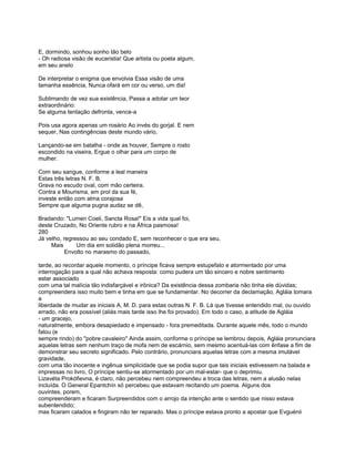 E, dormindo, sonhou sonho tão belo
- Oh radiosa visão de eucaristia! Que artista ou poeta algum,
em seu anelo

De interpretar o enigma que envolvia Essa visão de uma
tamanha essência, Nunca ofará em cor ou verso, um dia!

Sublimando de vez sua existência, Passa a adotar um teor
extraordinário:
Se alguma tentação defronta, vence-a

Pois usa agora apenas um rosário Ao invés do gorjal. E nem
sequer, Nas contingências deste mundo vário,

Lançando-se em batalha - onde as houver, Sempre o rosto
escondido na viseira, Ergue o olhar para um corpo de
mulher.

Com seu sangue, conforme a leal maneira
Estas três letras N. F. B.
Grava no escudo oval, com mão certeira.
Contra a Mourisma, em prol da sua fé,
investe então com alma corajosa
Sempre que alguma pugna audaz se dê,

Bradando: "Lumen Coeli, Sancta Rosa!" Eis a vida qual foi,
deste Cruzado, No Oriente rubro e na África pasmosa!
280
Já velho, regressou ao seu condado E, sem reconhecer o que era seu,
     Mais      Um dia em solidão plena morreu...
           Envolto no marasmo do passado,

tarde, ao recordar aquele momento, o príncipe ficava sempre estupefato e atormentado por uma
interrogação para a qual não achava resposta: como pudera um tão sincero e nobre sentimento
estar associado
com uma tal malícia tão indisfarçável e irônica? Da existência dessa zombaria não tinha ele dúvidas;
compreendera isso muito bem e tinha em que se fundamentar. No decorrer da declamação, Agláia tomara
a
liberdade de mudar as iniciais A. M. D. para estas outras N. F. B. Lá que tivesse entendido mal, ou ouvido
errado, não era possível (aliás mais tarde isso lhe foi provado). Em todo o caso, a atitude de Agláia
- um gracejo,
naturalmente, embora desapiedado e impensado - fora premeditada. Durante aquele mês, todo o mundo
falou (e
sempre rindo) do "pobre cavaleiro" Ainda assim, conforme o príncipe se lembrou depois, Agláia pronunciara
aquelas letras sem nenhum traço de mofa nem de escárnio, sem mesmo acentuá-las com ênfase a fim de
demonstrar seu secreto significado. Pelo contrário, pronunciara aquelas letras com a mesma imutável
gravidade,
com uma tão inocente e ingênua simplicidade que se podia supor que tais iniciais estivessem na balada e
impressas no livro, O príncipe sentiu-se atormentado por um mal-estar- que o deprimiu.
Lizavéta Prokófievna, é claro, não percebeu nem compreendeu a troca das letras, nem a alusão nelas
incluída. O General Epantchín só percebeu que estavam recitando um poema. Alguns dos
ouvintes, porem,
compreenderam e ficaram Surpreendidos com o arrojo da intenção ante o sentido que nisso estava
subentendido;
mas ficaram calados e fingiram não ter reparado. Mas o príncipe estava pronto a apostar que Evguénii
 