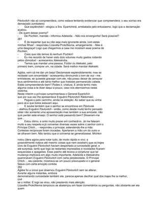 Pávlovitch não só compreendera, como estava tentando evidenciar que compreendera: o seu sorriso era
demasiado zombeteiro
-     Que esplêndido! - elogiou a Sra. Epantchiná, arrebatada pelo entusiasmo, logo que a declamação
acabou.
- De quem éesse poema?
-     De Púchkin, mamãe - informou Adelaída. - Não nos envergonhe! Será possível?
281
-     É de espantar que eu não seja mais ignorante ainda, com estas
minhas filhas! - respondeu Lizavéta Prokófievna, amargamente. - Mas é
uma desgraça! Logo que chegarmos a casa me mostrem esse poema de
Púchkin.
-     Creio que não temos lá nenhum Púchkin!
-     Eu me recordo de haver visto dois volumes muito gastos rodando
pelos cômodos! - acrescentou Aleksándra.
-     Temos que mandar uma pessoa, Fiódor ou Aleksiéii, pelo
primeiro trem, comprar um, na cidade. Será melhor mandar Aleksiéii.

Agláia, vem cá me dar um beijo! Declamaste esplendidamente; mas se
recitaste com sinceridade - acrescentou diminuindo o tom de voz - me
entristeces; se quiseste gracejar com ele, não posso deixar de censurar
teus sentimentos e até seria melhor que tivesses permanecido calada.
Estás compreendendo bem? Podes ir, criatura. E ainda tenho mais
alguma coisa a te dizer daqui a pouco, caso nos eternizemos nesta
visitinha.
Neste ínterim o príncipe cumprimentava o General Epantchín
que por sua vez lhe apresentava Evguénii Pávlovitch Rádomskií.
-      Peguei-o pelo caminho, ainda na estação. Ao saber que eu vinha
para cá e que todos estavam aqui.
-      E soube também que o senhor se encontrava em Pávlovsk
- atalhou Evguénii Pávlovitch - então, como desde muito tenho pensado
obter não somente uma apresentação mas também a sua amizade, não
quis perder este ensejo. O senhor está passando bem? Disseram-me
que...
-      Estou ótimo, e sinto muito prazer em conhecê-lo. Já me falaram
muito a seu respeito e já conversei diversas vezes sobre o senhor com o
Príncipe Chtch... - respondeu o príncipe, estendendo-lhe a mão.
Cortesias recíprocas foram trocadas. Apertaram a mão um do outro e
se olharam bem. Não tardou que a conversa se generalizasse. Míchkin

notou (dera agora para notar tudo, de modo rápido e vivo; e
possivelmente notava até mesmo coisas que nem existiam) que os trajes
civis de Evguénii Pávlovitch haviam despertado a curiosidade geral, e
até surpresa; tanto que logo as restantes impressões e novidades ficaram
esquecidas e apagadas. Esse pasmo até levava a conjeturar que tal
mudança implicava em algo muito importante. Adelaída e Aleksándra
examinavam Evguénii Pávlovitch com certa perplexidade. O Príncipe
Chtch..., seu parente, mostrava-se um pouco preocupado e o general
falava com certa emoção contida.
282
Agláia foi a única que observou Evguénii Pávlovitch sem se alterar,
durante alguns instantes, embora
demonstrando curiosidade também ela; parecia apenas decifrar qual dos trajes lhe ia melhor,
civil
se o militar. E logo se virou, não prestando mais atenção.
Lizavéta Prokófievna tampouco se abalançou em fazer comentários ou perguntas, não obstante ser ela
quem
 