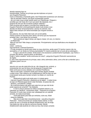 decerto reparara logo na
transformação. Pareceu ao príncipe que ela implicava um pouco
com Evguénii Pávlovitch.
Como a interpretar a impressão geral, Iván Fiódorovitch exclamava com alvoroço:
- Até me assustei! Palavra, que fiquei surpreendido quando
- dei com esse nosso amigo vestido assim em Petersburgo. Cheguei a
acreditar que não fosse ele. E por que assim tão depressa, eis o
enigma! Diz ele que não se devem quebrar cadeiras! *
Pela conversa que se seguiu o príncipe ficou sabendo que
Evguénii Pávlovitch vinha participando desde muito tempo a sua
decisão de deixar temporariamente o serviço do exército; mas
falava disso sempre com tanta leviandade que ninguém tomara a
sério
tais palavras. Era seu feitio falar tudo com ar brincalhão,
mesmo quando os assuntos eram sérios; de forma que era impossível
acreditar nele, o que talvez lhe conviesse.
-      Será apenas por algum tempo, por alguns meses. Um ano, no máximo
- ria Rádomskii.
 Mas por que isso? Não chego a compreender. Principalmente você que desfrutava uma situação de
primeira
ordem - continuou
argumentando o General Epantchín.
- E onde arranjaria eu tempo para visitar os meus domínios, senão assim? O senhor mesmo não me
aconselhou a ir ver direito as minhas propriedades? E mesmo pretendo dar um pulo até ao estrangeiro...
-      E logo o assunto foi cortado. Ainda assim uma excessiva e predominante inquietação, cujo motivo o
príncipe não atinava, parecia pairar na atmosfera.
Então o "pobre cavaleiro" ainda continuava em cena? - perguntou Evguénii Pávlovitch acercando-se
de Agláia.
E, para maior atarantamento do príncipe, esta o olhou admirada e altiva, como a lhe dar a entender que o
"cavaleiro pobre" era um
283

assunto com que ele nada tinha de ver, não chegando ela, portanto, a
compreender por que lhe fazia uma tal pergunta. Enquanto isso.
Kólia continuava os seus debates com Lizavéta Prokófievna:
- Mas é muito tarde, muitíssimo tarde para mandar alguém àcidade
a estas horas. Pela milésima vez multiplicada por três lhe faço ver que
é demasiado tarde para mandar comprar na cidade um volume de
Púchkin.
-      Realmente já está muito tarde para ir à cidade agora
- interveio Evguénii Pávlovitch, afastando-se de Agláia. - A estas horas
as lojas em Petersburgojá devem estar fechadas. Já passa das oito
- declarou, consultando o relógio.
- Se a senhora passou até agora sem este livro por que não há de
poder esperar por amanhã? - fez Adelaída.
-      E nem é chique pessoas da melhor sociedade estarem a se
interessar por literatura - acrescentou Kólia. - Pergunte só a Evguénii
Pávlovitch. É muito mais correto viver refestelado em um cabriolé
amarelo, de rodas encarnadas.
-      Você está dando para falar por simbolos, outra vez, Kólia!
- observou Adelaída.
-      Mas ele só sabe falar charadísticamente - cascalhou Evguénii
Pávlovitch. - Anda procurando em revistas frases inteiras. O meu
prazer de ouvir a conversa de Nikolái Ardaliónovitch vem de longe,
mas desta vez não se trata de nenhuma charada. Nikolái
Ardaliónovitch está aludindo em cheio ao meu char-à-banc amarelo
 