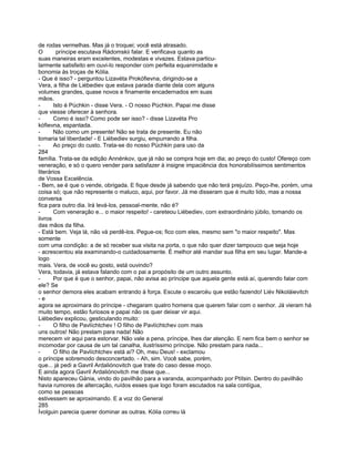 de rodas vermelhas. Mas já o troquei; você está atrasado.
O       príncipe escutava Rádomskii falar. E verificava quanto as
suas maneiras eram excelentes, modestas e vivazes. Estava particu-
larmente satisfeito em ouvi-lo responder com perfeita equanimidade e
bonomia às troças de Kólia.
- Que é isso? - perguntou Lizavéta Prokófievna, dirigindo-se a
Vera, a filha de Liébediev que estava parada diante dela com alguns
volumes grandes, quase novos e finamente encadernados em suas
mãos.
-      Isto é Púchkin - disse Vera. - O nosso Púchkin. Papai me disse
que viesse oferecer à senhora.
-      Como é isso? Como pode ser isso? - disse Lizavéta Pro
kófievna, espantada.
-      Não como um presente! Não se trata de presente. Eu não
tomaria tal liberdade! - E Liébediev surgiu, empurrando a filha.
-      Ao preço do custo. Trata-se do nosso Púchkin para uso da
284
família. Trata-se da edição Annénkov, que já não se compra hoje em dia; ao preço do custo! Ofereço com
veneração, e só o quero vender para satisfazer à insigne impaciência dos honorabilíssimos sentimentos
literários
de Vossa Excelência.
- Bem, se é que o vende, obrigada. E fique desde já sabendo que não terá prejuízo. Peço-lhe, porém, uma
coisa só; que não represente o maluco, aqui, por favor. Já me disseram que é muito lido, mas a nossa
conversa
fica para outro dia. Irá levá-los, pessoal-mente, não é?
-      Com veneração e... o maior respeito! - careteou Liébediev, com extraordinário júbilo, tomando os
livros
das mãos da filha.
- Está bem. Veja lá, não vá perdê-los. Pegue-os; fico com eles, mesmo sem "o maior respeito". Mas
somente
com uma condição: a de só receber sua visita na porta, o que não quer dizer tampouco que seja hoje
- acrescentou ela examinando-o cuidadosamente. É melhor até mandar sua filha em seu lugar. Mande-a
logo
mais. Vera, de você eu gosto, está ouvindo?
Vera, todavia, já estava falando com o pai a propósito de um outro assunto.
-      Por que é que o senhor, papai, não avisa ao príncipe que aquela gente está aí, querendo falar com
ele? Se
o senhor demora eles acabam entrando à força. Escute o escarcéu que estão fazendo! Liév Nikoláievitch
-e
agora se aproximara do príncipe - chegaram quatro homens que querem falar com o senhor. Já vieram há
muito tempo, estão furiosos e papai não os quer deixar vir aqui.
Liébediev explicou, gesticulando muito:
-      O filho de Pavlíchtchev ! O filho de Pavlíchtchev com mais
uns outros! Não prestam para nada! Não
merecem vir aqui para estorvar. Não vale a pena, príncipe, lhes dar atenção. E nem fica bem o senhor se
incomodar por causa de um tal canalha, ilustríssimo príncipe. Não prestam para nada...
-      O filho de Pavlíchtchev está aí? Oh, meu Deus! - exclamou
o príncipe sobremodo desconcertado. - Ah, sim. Você sabe, porém,
que... já pedi a Gavril Ardaliónovitch que trate do caso desse moço.
E ainda agora Gavril Ardaliónovitch me disse que...
Nisto apareceu Gánia, vindo do pavilhão para a varanda, acompanhado por Ptítsin. Dentro do pavilhão
havia rumores de altercação, ruídos esses que logo foram escutados na sala contígua,
como se pessoas
estivessem se aproximando. E a voz do General
285
Ívolguin parecia querer dominar as outras. Kólia correu lá
 