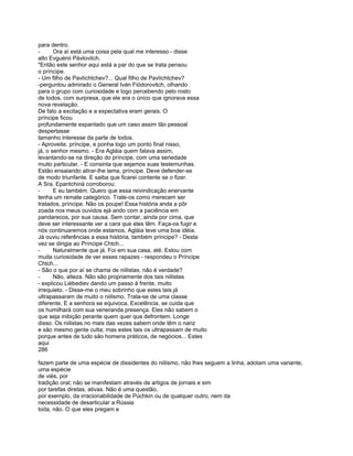para dentro.
-      Ora aí está uma coisa pela qual me interesso - disse
alto Evguénii Pávlovitch.
"Então este senhor aqui está a par do que se trata pensou
o príncipe.
- Um filho de Pavlíchtchev?... Qual filho de Pavlíchtchev?
-perguntou admirado o General Iván Fiódorovitch, olhando
para o grupo com curiosidade e logo percebendo pelo rosto
de todos, com surpresa, que ele era o único que ignorava essa
nova revelação.
De fato a excitação e a expectativa eram gerais. O
príncipe ficou
profundamente espantado que um caso assim tão pessoal
despertasse
tamanho interesse da parte de todos.
- Aproveite, príncipe, e ponha logo um ponto final nisso,
já, o senhor mesmo. - Era Agláia quem falava assim,
levantando-se na direção do príncipe, com uma seriedade
muito particular. - E consinta que sejamos suas testemunhas.
Estão ensaiando atirar-lhe lama, príncipe. Deve defender-se
de modo triunfante. E saiba que ficarei contente se o fizer.
A Sra. Epantchiná corroborou:
-      E eu também. Quero que essa reivindicação enervante
tenha um remate categórico. Trate-os como merecem ser
tratados, príncipe. Não os poupe! Essa história anda a pôr
zoada nos meus ouvidos ejá ando com a paciência em
pandarecos, por sua causa. Sem contar, ainda por cima, que
deve ser interessante ver a cara que eles têm. Faça-os fugir e
nós continuaremos onde estamos. Agláia teve uma boa idéia.
Já ouviu referências a essa história, também príncipe? - Desta
vez se dirigia ao Príncipe Chtch...
-      Naturalmente que já. Foi em sua casa, até. Estou com
muita curiosidade de ver esses rapazes - respondeu o Príncipe
Chtch...
- São o que por aí se chama de niilistas, não é verdade?
-      Não, alteza. Não são propriamente dos tais niilistas
- explicou Liébediev dando um passo à frente, muito
irrequieto. - Disse-me o meu sobrinho que estes tais já
ultrapassaram de muito o niilismo. Trata-se de uma classe
diferente. E a senhora se equivoca, Excelência, se cuida que
os humilhará com sua veneranda presença. Eles não sabem o
que seja inibição perante quem quer que defrontem. Longe
disso. Os niilistas no mais das vezes sabem onde têm o nariz
e são mesmo gente culta; mas estes tais os ultrapassam de muito
porque antes de tudo são homens práticos, de negócios... Estes
aqui
286

fazem parte de uma espécie de dissidentes do niilismo, não lhes seguem a linha, adotam uma variante,
uma espécie
de viés, por
tradição oral; não se manifestam através de artigos de jornais e sim
por tarefas diretas, ativas. Não é uma questão,
por exemplo, da irracionabilidade de Púchkin ou de qualquer outro, nem da
necessidade de desarticular a Rússia
toda, não. O que eles pregam e
 