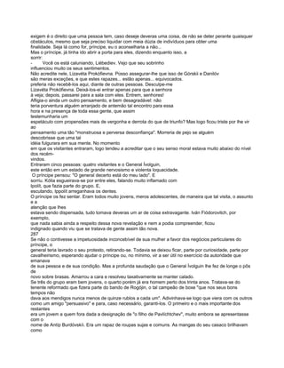 exigem é o direito que uma pessoa tem, caso deseje deveras uma coisa, de não se deter perante quaisquer
obstáculos, mesmo que seja preciso liquidar com meia dúzia de indivíduos para obter uma
finalidade. Seja lá como for, príncipe, eu o aconselharia a não...
Mas o príncipe, já tinha ido abrir a porta para eles, dizendo enquanto isso, a
sorrir:
-       Você os está caluniando, Liébediev. Vejo que seu sobrinho
influenciou muito os seus sentimentos.
Não acredite nele, Lizavéta Prokófievna. Posso assegurar-lhe que isso de Górskii e Danilóv
são meras exceções, e que estes rapazes... estão apenas... equivocados.
preferia não recebê-los aqui, diante de outras pessoas. Desculpe-me
Lizavéta Prokófievna. Deixá-los-ei entrar apenas para que a senhora
à veja; depois, passarei para a sala com eles. Entrem, senhores!
Afligia-o ainda um outro pensamento, e bem desagradável: não
teria porventura alguém arranjado de antemão tal encontro para essa
hora e na presença de toda essa gente, que assim
testemunharia um
espetáculo com propensões mais de vergonha e derrota do que de triunfo? Mas logo ficou triste por lhe vir
ao
pensamento uma tão "monstruosa e perversa desconfiança". Morreria de pejo se alguém
descobrisse que uma tal
idéia fulgurara em sua mente. No momento
em que os visitantes entraram, logo tendeu a acreditar que o seu senso moral estava muito abaixo do nível
dos recém-
vindos.
Entraram cinco pessoas: quatro visitantes e o General Ívolguin,
este então em um estado de grande nervosismo e violenta loquacidade.
 O príncipe pensou: "O general decerto está do meu lado". E
sorriu. Kólia esgueirava-se por entre eles, falando muito inflamado com
Ipolít, que fazia parte do grupo. E,
escutando, Ippolít arreganhava os dentes.
O príncipe os fez sentar. Eram todos muito jovens, meros adolescentes, de maneira que tal visita, o assunto
ea
atenção que lhes
estava sendo dispensada, tudo tomava deveras um ar de coisa extravagante. Iván Fiódorovitch, por
exemplo,
que nada sabia ainda a respeito dessa nova revelação e nem a podia compreender, ficou
indignado quando viu que se tratava de gente assim tão nova.
287
Se não o contivesse a impetuosidade inconcebível de sua mulher a favor dos negócios particulares do
príncipe, o
general teria lavrado o seu protesto, retirando-se. Todavia se deixou ficar, parte por curiosidade, parte por
cavalheirismo, esperando ajudar o príncipe ou, no mínimo, vir a ser útil no exercício da autoridade que
emanava
de sua pessoa e de sua condição. Mas a profunda saudação que o General Ívolguin lhe fez de longe o pôs
de
novo sobre brasas. Amarrou a cara e resolveu taxativamente se manter calado.
Se três do grupo eram bem jovens, o quarto porém já era homem perto dos trinta anos. Tratava-se do
tenente reformado que fizera parte do bando de Rogójin, o tal campeão de boxe "que nos seus bons
tempos não
dava aos mendigos nunca menos de quinze rublos a cada um". Adivinhava-se logo que viera com os outros
como um amigo "persuasivo" e para, caso necessário, garanti-los. O primeiro e o mais importante dos
restantes
era um jovem a quem fora dada a designação de "o filho de Pavlíchtchev", muito embora se apresentasse
com o
nome de Antíp Burdóvskíi. Era um rapaz de roupas sujas e comuns. As mangas do seu casaco brilhavam
como
 