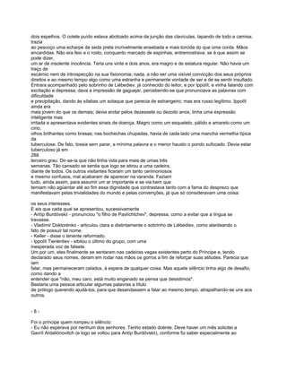 dois espelhos. O colete puído estava abotoado acima da junção das clavículas, tapando de todo a camisa;
trazia
ao pescoço uma echarpe de seda preta incrivelmente ensebada e mais torcida do que uma corda. Mãos
encardidas. Não era feio e o rosto, conquanto marcado de espinhas, entremostrava, se é que assim se
pode dizer,
um ar de insolente inocência. Teria uns vinte e dois anos, era magro e de estatura regular. Não havia um
traço de
escárnio nem de introspecção na sua fisionomia; nada, a não ser uma visível convicção dos seus próprios
direitos e ao mesmo tempo algo como uma estranha e permanente vontade de ser e de se sentir insultado.
Entrara acompanhado pelo sobrinho de Liébediev, já conhecido do leitor, e por Ippolít, e vinha falando com
excitação e depressa; dava a impressão de gaguejar, percebendo-se que pronunciava as palavras com
dificuldade
e precipitação, dando às sílabas um sotaque que parecia de estrangeiro; mas era russo legítimo. Ippolít
ainda era
mais jovem do que os demais; devia andar pelos dezessete ou dezoito anos, tinha uma expressão
inteligente mas
irritada e apresentava evidentes sinais de doença. Magro como um esqueleto, pálido e amarelo como um
círio,
olhos brilhantes como brasas; nas bochechas chupadas, havia de cada lado uma mancha vermelha típica
da
tuberculose. De fato, tossia sem parar, a mínima palavra e o menor hausto o pondo sufocado. Devia estar
tuberculoso já em
288
terceiro grau. Dir-se-ia que não tinha vida para mais de umas três
semanas. Tão cansado se sentia que logo se atirou a uma cadeira,
diante de todos. Os outros visitantes ficaram um tanto cerimoniosos
e mesmo confusos, mal acabaram de aparecer na varanda. Faziam
tudo, ainda assim, para assumir um ar importante e se via bem que
temiam não agüentar até ao fim essa dignidade que contrastava tanto com a fama do desprezo que
manifestavam pelas trivialidades do mundo e pelas convenções, já que só consideravam uma coisa:

os seus interesses.
E eis que cada qual se apresentou, sucessivamente
- Antíp Burdóvskii - pronunciou "o filho de Pavlíchtchev", depressa, como a evitar que a língua se
travasse.
- Vladímir Doktorénko - articulou clara e distintamente o sobrinho de Liébediev, como alardeando o
fato de possuir tal nome.
- Keller - disse o tenente reformado.
- Ippolít Tieriéntiev - sibilou o último do grupo, com uma
inesperada voz de falsete.
Um por um, eles finalmente se sentaram nas cadeiras vagas existentes perto do Príncipe e, tendo
declarado seus nomes, deram em rodar nas mãos os gorros a fim de reforçar suas atitudes. Parecia que
iam
falar, mas permaneceram calados, à espera de qualquer coisa. Mas aquele silêncio tinha algo de desafio,
como dando a
entender que "não, meu caro, está muito enganado se pensa que desistimos".
Bastaria uma pessoa articular algumas palavras a título
de prólogo querendo ajudá-los, para que desandassem a falar ao mesmo tempo, atrapalhando-se uns aos
outros.


-8-

Foi o príncipe quem rompeu o silêncio:
- Eu não esperava por nenhum dos senhores. Tenho estado doente. Deve haver um mês solicitei a
Gavríl Ardaliónovitch (e logo se voltou para Antíp Burdóvskii), conforme fiz saber especialmente ao
 