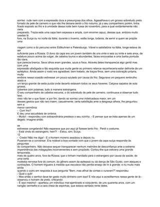 sorriso rude nem com a expressão dura e presunçosa dos olhos. Agasalhava-o um grosso sobretudo preto
forrado de pele de carneiro e que não lhe deixara sentir o frio noturno; já o seu companheiro porém, tinha
ficado exposto ao frio e à umidade dessa noite bem russa de novembro, para a qual evidentemente não
viera
preparado. Trazia este uma capa bem espessa e ampla, com enorme capuz, dessas que, embora muito
usadas lá
fora, na Suíça ou no norte da Itália, durante o inverno, estão longe, todavia, de servir a quem se propõe
uma

viagem como a do percurso entre Eldtkuhnen e Petersburgo. Viável e satisfatória na Itália, longe estava de
ser
suficiente para a Rússia. O dono da capa era um jovem também de uns vinte e seis ou vinte e sete anos, de
estatura pouco acima da vulgar, de cabelos louros e abundantes, faces encovadas e uma barba pontuda
tão clara,
que parecia branca. Seus olhos eram grandes, azuis e fixos. Através deles transparecia algo gentil mas
com uma
expressão afadigada e tão esquisita que muita gente ao primeiro relance reconheceria estar defronte de um
epiléptico. Ainda assim o rosto era agradável, bem tratado, de traços finos, sem uma coloração própria,
muito
embora nessa ocasião estivesse um pouco azulado por causa do frio. Segurava um pequeno embrulho
atado e
um lenço grande de seda puída onde decerto estavam todos os seus haveres. Calçava sapatos de sola
grossa,
cobertos com polainas, tudo à maneira estrangeira.
O seu companheiro de cabelos escuros, o do sobretudo de pele de carneiro, continuava a observar tudo
isso,
visto não ter o que fazer; e por fim, dando ao sorriso uma indelicadeza maior, em um
desses gestos que não raro traem, casualmente, certa satisfação ante a desgraça alheia, lhe perguntou
sem a
menor cerimônia:
- Com frio?
E deu uma sacudidela de ombros.
- Muito! - respondeu com extraordinária presteza o seu vizinho. - E pensar que se trata apenas de um
degelo. Imagine então

se
estivesse congelando! Não esperava que por aqui já fizesse tanto frio. Perdi o costume.
- Está vindo do estrangeiro, hein?! - Estou, sim; Suíça.
12
- Credo! Não me diga! - E o homem moreno assobiou e depois riu.
Puseram-se a conversar. Era notável a boa-vontade com que o jovem da capa suíça respondia às
perguntas
do companheiro. Não deixava sequer transparecer nenhum melindre de desconfiança ante a extrema
impertinência das indagações inconvenientes e sem propósito. Contou-lhe que estivera uma grande
temporada,
mais de quatro anos, fora da Rússia; que o tinham mandado para o estrangeiro por causa da saúde, de
uma certa
moléstia nervosa fora do comum, do gênero assim da epilepsia ou da dança de São Guido, com ataques e
contrações. O homem trigueiro à medida que escutava não perdia ensejo de rir à grande; e riu muito mais
ainda
quando o outro em resposta à sua pergunta "Bem, mas afinal de contas o curaram?" respondeu:
- Qual o quê!
- Mas então o senhor deve ter gasto muito dinheiro com isso! E nós aqui a acreditarmos nessa gente de lá -
observou o homem de preto, criticando.
- É isso mesmo! - aparteou um indivíduo mal-ajambrado e corpulento, de uns quarenta anos, com um
narigão vermelho e a cara cheia de espinhas, que estava sentado rente deles.
 