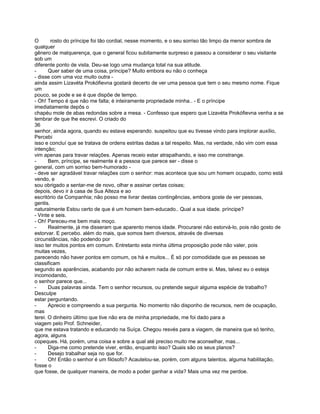 O       rosto do príncipe foi tão cordial, nesse momento, e o seu sorriso tão limpo da menor sombra de
qualquer
gênero de malquerença, que o general ficou subitamente surpreso e passou a considerar o seu visitante
sob um
diferente ponto de vista. Deu-se logo uma mudança total na sua atitude.
-      Quer saber de uma coisa, príncipe? Muito embora eu não o conheça
- disse com uma voz muito outra -
ainda assim Lizavéta Prokófievna gostará decerto de ver uma pessoa que tem o seu mesmo nome. Fique
um
pouco, se pode e se é que dispõe de tempo.
- Oh! Tempo é que não me falta; é inteiramente propriedade minha.. - E o príncipe
imediatamente depôs o
chapéu mole de abas redondas sobre a mesa. - Confesso que espero que Lizavéta Prokófievna venha a se
lembrar de que lhe escrevi. O criado do
36
senhor, ainda agora, quando eu estava esperando. suspeitou que eu tivesse vindo para implorar auxílio,
Percebi
isso e concluí que se tratava de ordens estritas dadas a tal respeito. Mas, na verdade, não vim com essa
intenção;
vim apenas para travar relações. Apenas receio estar atrapalhando, e isso me constrange.
-      Bem, príncipe, se realmente é a pessoa que parece ser - disse o
general, com um sorriso bem-humorado -
- deve ser agradável travar relações com o senhor: mas acontece que sou um homem ocupado, como está
vendo, e
sou obrigado a sentar-me de novo, olhar e assinar certas coisas;
depois, devo ir à casa de Sua Alteza e ao
escritório da Companhia; não posso me livrar destas contingências, embora goste de ver pessoas,
gentis.
naturalmente Estou certo de que é um homem bem-educado.. Qual a sua idade. príncipe?
- Vinte e seis.
- Oh! Pareceu-me bem mais moço.
-      Realmente, já me disseram que aparento menos idade. Procurarei não estorvá-lo, pois não gosto de
estorvar. E percebo. além do mais, que somos bem diversos, através de diversas
circunstâncias, não podendo por
isso ter muitos pontos em comum. Entretanto esta minha última proposição pode não valer, pois
muitas vezes,
parecendo não haver pontos em comum, os há e muitos... É só por comodidade que as pessoas se
classificam
segundo as aparências, acabando por não acharem nada de comum entre si. Mas, talvez eu o esteja
incomodando,
o senhor parece que...
-      Duas palavras ainda. Tem o senhor recursos, ou pretende seguir alguma espécie de trabalho?
Desculpe
estar perguntando.
-      Aprecio e compreendo a sua pergunta. No momento não disponho de recursos, nem de ocupação,
mas
terei. O dinheiro últímo que tive não era de minha propriedade, me foi dado para a
viagem pelo Prof. Schneider,
que me estava tratando e educando na Suíça. Chegou resvés para a viagem, de maneira que só tenho,
agora, alguns
copeques. Há, porém, uma coisa e sobre a qual até preciso muito me aconselhar, mas...
-      Diga-me como pretende viver, então, enquanto isso? Quais são os seus planos?
-      Desejo trabalhar seja no que for.
-      Oh! Então o senhor é um filósofo? Acautelou-se, porém, com alguns talentos, alguma habilitação,
fosse o
que fosse, de qualquer maneira, de modo a poder ganhar a vida? Mais uma vez me perdoe.
 