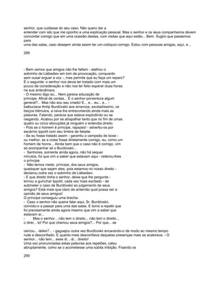 senhor, que cuidasse do seu caso. Não quero dar a
entender com isto que me oponho a uma explicação pessoal. Mas o senhor e os seus companheiros devem
concordar comigo que em uma ocasião destas, com visitas que aqui estão... Bem. Sugiro que passemos
para
uma das salas, caso desejem ainda assim ter um colóquio comigo. Estou com pessoas amigas, aqui, e...

289



- Bem vemos que amigos não lhe faltam - atalhou o
sobrinho de Liébediev em tom de provocação, conquanto
sem ousar erguer a voz -, mas permite que eu faça um reparo?
É o seguinte: o senhor nos devia ter tratado com mais um
pouco de consideração e não nos ter feito esperar duas horas
na sua antecâmara.
- O mesmo digo eu... Nem parece educação de
príncipe. Afinal de contas... É o senhor porventura algum
general?... Mas não sou seu criado! E... e... eu... e... -
balbuciava Antíp Burdóvskii aos arrancos, excitadíssimo, os
beiços trêmulos, a raiva lhe entrecortando ainda mais as
palavras. Falando, parecia que estava explodindo ou se
rasgando. Acabou por se atrapalhar tanto que no fim de umas
quatro ou cinco elocuções já ninguém o entendia direito.
- Pois se o homem é príncipe, rapazes! - advertiu-os por
escárnio Ippolít com seu timbre de falsete.
- Se eu fosse tratado assim - garantiu o campeão de boxe -
ou melhor, se a coisa fosse diretamente comigo, eu, como um
homem de honra... Ainda bem que o caso não é comigo, vim
só acompanhar ali o Burdóvskii...
- Senhores, somente ainda agora, não há sequer
minutos, foi que vim a saber que estavam aqui - reiterou-lhes
o príncipe.
- Não temos medo, príncipe, dos seus amigos,
quaisquer que sejam eles, pois estamos no nosso direito -
declarou outra vez o sobrinho de Liébediev.
- E que direito tinha o senhor, deixe que lhe pergunte -
tornou a guinchar Ippolít, cada vez mais excitado - de
submeter o caso de Burdóvskii ao julgamento de seus
amigos? Está mais que claro de antemão qual possa ser a
opinião de seus amigos!
O príncipe conseguiu uma brecha:
- Caso o senhor não queira falar aqui, Sr. Burdóvskii,
convido-o a passar para uma das salas. E torno a repetir que
foi precisamente ainda agora mesmo que vim a saber que
estavam aí...
-      Mas o senhor... não tem o direito.., não tem o direito..,
o direi... to! Por que chamou seus amigos?... Por que... se

cercou... deles?... - gaguejou outra vez Burdóvskii encarando-o de modo ao mesmo tempo
rude e desconfiado. E quanto mais desconfiava daquelas presenças mais se acalorava. - O
senhor... não tem... esse di... di... direito!
Uma vez pronunciadas estas palavras aos repelões, calou
abruptamente, como se o acometesse uma súbita inibição. Fixando os

290
 
