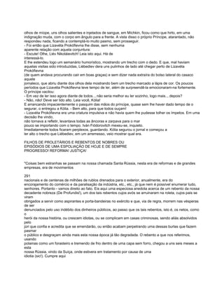 olhos de míope, uns olhos salientes e injetados de sangue, em Míchkin, ficou como que hirto, em uma
indignação muda, com o corpo em ângulo para a frente. A vista disso o próprio Príncipe, atarantado, não
respondeu nada, ficando a contemplá-lo muito pasmo, sem prosseguir.
- Foi então que Lizavéta Prokófievna lhe disse, sem nenhuma
aparente relação com aquela conjuntura:
- Escute! Olhe, Liév Nikoláievitch! Leia isto aqui. Há de
interessá-lo.
E lhe estendeu logo um semanário humorístico, mostrando um trecho com o dedo. E que, mal haviam
aquelas visitas sido introduzidas, Liébediev dera uns pulinhos de lado até chegar perto de Lizavéta
Prokófievna
(de quem andava procurando cair em boas graças) e sem dizer nada extraíra do bolso lateral do casaco
aquele
jornaleco, que abriu diante dos olhos dela mostrando bem um trecho marcado a lápis de cor. Os poucos
períodos que Lizavéta Prokófievna teve tempo de ler, além de surpreendê-la emocionaram-na fortemente.
O príncipe vacilou:
- Em vez de ler isso agora diante de todos.., não seria melhor eu ler sozinho, logo mais.., depois?
- Não, não! Deve ser lido alto. Leia você, Kólia!
E arrancando impacientemente o pasquim das mãos do príncipe, quase sem lhe haver dado tempo de o
segurar, o entregou a Kólia. - Bem alto, para que todos ouçam!
- Lizavéta Prokófievna era uma criatura impulsiva e não havia quem lhe pudesse tolher os ímpetos. Em uma
decisão lhe vindo,
não tornava a refletir, levantava todas as âncoras e zarpava para o mar
pouco se importando com o tempo. Iván Fiódorovitch mexeu-se, inquieto.
Imediatamente todos ficaram perplexos, guardando. Kólia segurou o jornal e começou a
ler alto o trecho que Liébediev, em um arremesso, veio mostrar qual era.

FILHOS DE PROLETÁRIOS E REBENTOS DE NOBRES OU
EPISÓDIOS DE UMA ESPOLIAÇÃO DE HOJE E DE SEMPRE
PROGRESSO! REFORMA! JUSTIÇA!


"Coisas bem estranhas se passam na nossa chamada Santa Rússia, nesta era de reformas e de grandes
empresas, era de movimentos

291
nacionais e de centenas de milhões de rublos drenados para o exterior, anualmente, era do
encorajamento do comércio e da paralisação da indústria, etc., etc., já que nem é possível enumerar tudo,
senhores. Portanto - vamos direito ao fato. Eis aqui uma especiosa anedota acerca de um rebento da nossa
decadente nobreza (De Profundis!), um dos tais rebentos cujos avós se arruinaram na roleta, cujos pais se
viram
obrigados a servir como aspirantes e porta-bandeiras no exército e que, via de regra, morrem nas vésperas
de ser
denunciados pelo uso indébito dos dinheiros públicos, ao passo que os tais rebentos, isto é, os netos, como
o
herói da nossa história, ou crescem idiotas, ou se complicam em casas criminosas, sendo aliás absolvidos
pelo
júri que confia e acredita que se emendarão, ou então acabam perpetrando uma dessas burlas que fazem
pasmar
o público e desgraçam ainda mais esta nossa época já tão degradada. O rebento a que nos referimos,
usando
polainas como um forasteiro e tremendo de frio dentro de uma capa sem forro, chegou a uns seis meses a
esta
nossa Rússia, vindo da Suíça, onde estivera em tratamento por causa de uma
idiotia (sic!). Cumpre aqui
 