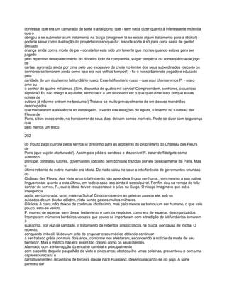 confessar que era um camarada de sorte e a tal ponto que - sem nada dizer quanto à interessante moléstia
que o
obrigou a se submeter a um tratamento na Suíça (imaginem lá se existe algum tratamento para a idiotia!) -
poderia servir como ilustração do provérbio russo que diz: Isso de sorte é só para certa casta de gente!
Deixado
criança ainda com a morte do pai - consta ter este sido um tenente que morreu quando estava para ser
julgado
pelo repentino desaparecimento do dinheiro todo da companhia, vulgar peripécia ou conseqüência de jogo
de
cartas, agravado ainda por cima pelo uso excessivo de cnute no lombo dos seus subordinados (decerto os
senhores se lembram ainda como isso era nos velhos tempos!) - foi o nosso baronete pegado e educado
pela
caridade de um riquíssimo latifundiário russo. Esse latifundiário russo - que aqui chamaremos P. - era o
amo ou
o senhor de quatro mil almas. (Sim, dispunha de quatro mil servos! Compreendem, senhores, o que isso
significa? Eu não chego a aquilatar, tenho de ir a um dicionário ver o que quer dizer isso, porque essas
coisas de
outrora já não me entram no bestunto!) Tratava-se muito provavelmente de um desses mandriões
desocupados
que malbaratam a existência no estrangeiro. o verão nas estações de águas, o inverno no Château des
Fleurs de
Paris, sítios esses onde, no transcorrer de seus dias, deixam somas incríveis. Pode-se dizer com segurança
que
pelo menos um terço

292

do tributo pago outrora pelos servos ia direitinho para as algibeiras do proprietário do Château des Fleurs
de
Paris (que sujeito afortunado!). Assim pois pôde o caridoso e disponível P. tratar do fidalgote como
autêntico
príncipe; contratou tutores, governantes (decerto bem bonitas) trazidas por ele pessoalmente de Paris. Mas
o
último rebento da nobre mansão era idiota. De nada valeu no caso a interferência de governantes oriundas
do
Château des Fleurs. Aos vinte anos o tal rebento não aprendera língua nenhuma, nem mesmo a sua nativa
língua russa; quanto a esta última, em todo o caso isso ainda é desculpável. Por fim deu na veneta do feliz
senhor de servos, P., que o idiota talvez recuperasse o juízo na Suíça. O ricaço imaginava que até a
inteligência
podia ser comprada, tanto mais na Suíça! Cinco anos entre as geleiras passou ele, sob os
cuidados de um doutor célebre, nisto sendo gastos muitos milhares.
O Idiota, é claro, não deixou de continuar idiotíssimo, mas pelo menos se tornou um ser humano, o que vale
pouco, está-se vendo.
P. morreu de repente, sem deixar testamento e com os negócios, como era de esperar, desorganizados.
Irromperam inúmeros herdeiros vorazes que pouco se importaram com a tradição de latifundiários tomarem
à
sua conta, por vez de caridade, o tratamento de rebentos aristocráticos na Suíça, por causa de idiotia. O
rebento,
conquanto imbecil, lá deu um jeito de enganar o seu médico obtendo continuar
a ser tratado grátis por mais dois anos, conforme nos atestaram, escondendo a notícia da morte de seu
benfeitor. Mas o médico não era assim tão cretino como os seus clientes.
Alarmado com a interrupção do encaixe cambial e principalmente
com o apetite daquele paspalhão de vinte e cinco anos; abotoou-lhe umas polainas, presenteou-o com uma
capa esburacada e
caritativamente o recambiou de terceira classe nach Russland, desembaraçando-se do gajo. A sorte
pareceu dar
 