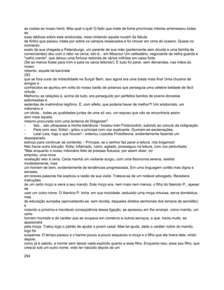 as costas ao nosso herói. Mas qual o quê! O fado que mata de fome províncias inteiras arremessou todas
as
suas dádivas sobre este aristocrata, nisso imitando aquela nuvem da fábula
de Krilóv que passou intata por sobre os campos ressecados e foi chover em cima do oceano. Quase no
momento
exato de sua chegada a Petersburgo, um parente de sua mãe (pertencente sem dúvida a uma família de
comerciantes) deu com o rabo na cerca, isto é... em Moscou! Um celibatário, negociante da velha guarda e
"velho crente", que deixou uma fortuna redonda de vários milhões em caixa forte.
(Se ao menos fosse para mim e para os caros leitores!). E tudo foi parar, sem demandas, nas mãos do
nosso
rebento, aquele tal baronete
293
que se fora curar de imbecilidade na Suíça! Bem, isso agora era uma toada mais fina! Uma chusma de
amigos e
conhecidos se ajuntou em volta do nosso barão de polainas que perseguia uma célebre beldade de fácil
virtude.
Melhorou as relações e, acima de tudo, era perseguido por perfeitos bandos de jovens donzelas
esfomeadas e
sedentas de matrimônio legítimo. E, com efeito, que poderia haver de melhor?! Um aristocrata, um
milionário e
um idiota... todas as qualidades juntas de uma só vez, um esposo que não se encontraria assim
sem mais aquela,
mesmo procurado com uma lanterna de Diógenes!"
-     Isto.., isto ultrapassa a minha tolerância - bradou Iván Fiódorovitch, subindo ao cúmulo da indignação.
-     Pare com isso, Kólia! - gritou o príncipe com voz suplicante. Ouviram-se exclamações.
-     Leia! Leia, haja o que houver! - ordenou Lizavéta Prokófievna, evidentemente fazendo um
desesperado
esforço para continuar se contendo. - Príncipe, se o senhor faz parar a leitura. nós brigamos!
Não havia outra solução. Kólia, inflamado, rubro, agitado, prosseguiu na leitura, com voz perturbada.
"Mas enquanto o nosso milionário feito às pressas flutuava, por assim dizer, no
empíreo, uma nova
revelação veio à cena. Certa manhã um visitante surgiu, com uma fisionomia serena, vestido
modestamente, mas
um homem de bem, evidentemente de tendências progressistas. Em uma linguagem cortês mas digna e
sensata,
em breves palavras lhe explicou a razão da sua visita. Tratava-se de um notável advogado. Recebera
instruções
de um certo moço e viera a seu mando. Este moço era, nem mais nem menos, o filho do falecido P., apesar
de
usar um outro nome. O libertino P. tinha, em sua mocidade, seduzido uma moça virtuosa, serva doméstica,
mas
de educação européia (aproveitando-se, sem dúvida, daqueles direitos senhoriais dos tempos de servidão)
e
notando a próxima e inevitável conseqüência dessa ligação, se apressou em lhe arranjar. como marido, um
certo
homem honrado e de caráter que se ocupava em comércio e outros serviços, e que, havia muito, se
apaixonara
pela moça. Tratou logo o patrão de ajudar o jovem casal. Mas tal ajuda, dado o caráter nobre do marido,
logo foi
suspensa. O tempo passou e o barine pouco a pouco esqueceu a moça e o filho que ela tivera dele, vindo
depois,
como já é sabido, a morrer sem deixar nada explícito quanto a esse filho. Enquanto isso, esse seu filho, que
crescia sob um outro nome, visto ter nascido depois de um

294
 