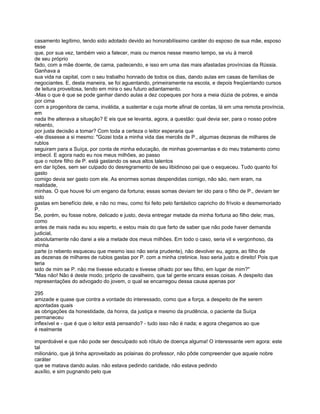 casamento legítimo, tendo sido adotado devido ao honorabilíssimo caráter do esposo de sua mãe, esposo
esse
que, por sua vez, também veio a falecer, mais ou menos nesse mesmo tempo, se viu à mercê
de seu próprio
fado, com a mãe doente, de cama, padecendo, e isso em uma das mais afastadas províncias da Rússia.
Ganhava a
sua vida na capital, com o seu trabalho honrado de todos os dias, dando aulas em casas de famílias de
negociantes. E, desta maneira, se foi aguentando, primeiramente na escola, e depois freqüentando cursos
de leitura proveitosa, tendo em mira o seu futuro adiantamento.
-Mas o que é que se pode ganhar dando aulas a dez copeques por hora a meia dúzia de pobres, e ainda
por cima
com a progenitora de cama, inválida, a sustentar e cuja morte afinal de contas, lá em uma remota província,
em
nada lhe alterava a situação? E eis que se levanta, agora, a questão: qual devia ser, para o nosso pobre
rebento,
por justa decisão a tomar? Com toda a certeza o leitor esperaria que
-ele dissesse a si mesmo: "Gozei toda a minha vida das mercês de P., algumas dezenas de milhares de
rublos
seguiram para a Suíça, por conta de minha educação, de minhas governantas e do meu tratamento como
imbecil. E agora nado eu nos meus milhões, ao passo
que o nobre filho de P. está gastando os seus altos talentos
em dar lições, sem ser culpado do desregramento de seu libidinoso pai que o esqueceu. Tudo quanto foi
gasto
comigo devia ser gasto com ele. As enormes somas despendidas comigo, não são, nem eram, na
realidade,
minhas. O que houve foi um engano da fortuna; essas somas deviam ter ido para o filho de P., deviam ter
sido
gastas em benefício dele, e não no meu, como foi feito pelo fantástico capricho do frívolo e desmemoriado
P.
Se, porém, eu fosse nobre, delicado e justo, devia entregar metade da minha fortuna ao filho dele; mas,
como
antes de mais nada eu sou esperto, e estou mais do que farto de saber que não pode haver demanda
judicial,
absolutamente não darei a ele a metade dos meus milhões. Em todo o caso, seria vil e vergonhoso, da
minha
parte (o rebento esqueceu que mesmo isso não seria prudente), não devolver eu, agora, ao filho de
as dezenas de milhares de rublos gastas por P. com a minha cretinice. Isso seria justo e direito! Pois que
teria
sido de mim se P. não me tivesse educado e tivesse olhado por seu filho, em lugar de mim?"
"Mas não! Não é deste modo, próprio de cavalheiro, que tal gente encara essas coisas. A despeito das
representações do advogado do jovem, o qual se encarregou dessa causa apenas por

295
amizade e quase que contra a vontade do interessado, como que a força, a despeito de lhe serem
apontadas quais
as obrigações da honestidade, da honra, da justiça e mesmo da prudência, o paciente da Suíça
permaneceu
inflexível e - que é que o leitor está pensando? - tudo isso não é nada; e agora chegamos ao que
é realmente

imperdoável e que não pode ser desculpado sob rótulo de doença alguma! O interessante vem agora: este
tal
milionário, que já tinha aproveitado as polainas do professor, não pôde compreender que aquele nobre
caráter
que se matava dando aulas. não estava pedindo caridade, não estava pedindo
auxílio, e sim pugnando pelo que
 
