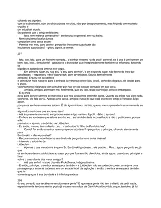 cofiando os bigodes,
com ar sobranceiro, com os olhos postos no chão, não por desapontamento, mas fingindo um modesto
orgulho e
um iniludível triunfo.
Era patente que o artigo o deleitara.
-     Isso nem merece comentário! - sentenciou o general, em voz baixa.
- Nem cinqüenta lacaios juntos
comporiam uma coisa assim!
- Permita-me, meu caro senhor, perguntar-lhe como ousa fazer tão
insultantes suposições? - gritou Ippolít, a tremer.

297

- Isto, isto, isto, para um homem honrado... o senhor mesmo há de ouvir, general, se é que é um homem de
bem, isto, isto... éinsultante! - gaguejava o boxeador que inesperadamente também se inflamara, torcendo
os
bigodes e agitando os ombros e o corpo.
-      Em primeiro lugar, eu não sou "o seu caro senhor", e em segundo lugar, não tenho de lhes dar
satisfações! - respondeu Iván Fiódorovitch, com severidade. Estava terrivelmente
zangado. Ergueu-se da cadeira
e sem dizer mais nada foi para a entrada da varanda onde ficou de pé, perto dos degraus, de costas para
o grupo.
violentamente indignado com a mulher por não ter ela sequer pensado em sair de lá.
-      Amigos, amigos, permitam-me, finalmente, que eu fale, disse o príncipe, aflito e embargado.
- E eu lhes
peço para conver sarmos de maneira a que nos possamos entender todos. Quanto au artigo não digo nada,
senhores, ele fala por si. Apenas uma coisa. amigos: nada do que está escrito no artigo é verdade. Digo
assim.
porque os senhores mesmos sabem. É tão ignominioso, de fato, que eu me surpreenderia enormemente se
foi
algum dos senhores que escreveu isso!
- Até ao presente momento eu ignorava esse artigo - avisou Ippolít. - Não o aprovo!
- Embora eu soubesse que estava escrito, eu... eu também teria aconselhado a não o publicarem, porque
acho
prematuro - ajuntou o sobrinho de Liébediev.
- Eu sabia, mas eu tenho direito.., eu... - balbuciou "o filho de Pavlíchtchev".
-      Como! Foi então o senhor quem preparou tudo isso? - perguntou o príncipe, olhando atentamente
para
Burdóvskii. - Mas é possível?
- Recusamo-nos a reconhecer o seu direito de perguntar uma coisa dessas!
- interveio o sobrinho de
Liébediev.
-      Apenas o que me admira é que o Sr. Burdóvskii pudesse... ele próprio... Mas... agora pergunto eu, já
que
os senhores deram publicidade ao caso, por que ficaram tão ofendidos, ainda agora. quando eu principiei a
falar
sobre o caso diante dos meus amigos?
-      Até que enfim! - ciciou Lizavéta Prokófievna, indignadíssima.
- E então, príncipe., o senhor se esquece também - e Liébediev, não se podendo conter, arranjava uma
passagem por entre as cadeiras. em um estado febril de agitação -, então, o senhor se esquece também
que foi
somente graças à sua bondade e à infinita grandeza

298
do seu coração que recebeu e escutou essa gente? E que essa gente não tem o direito de pedir nada;
especialmente tendo o senhor posto já o caso nas mãos de Gavríl Ardaliónovitch, o que, também, já foi
 