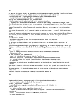 301

da pena de um célebre satírico. Só os li para o Sr. Burdóvskii, e isso mesmo em parte; e ele logo concordou
comigo que o publicasse, muito embora estejam a ver que eu os poderia publicar sem
o consentimento dele. O direito de publicidade é um direito que abrange a todos
e é um direito honorável e benéfico. Espero que o senhor
príncipe seja bastante progressista para não negar isso!...
- Não lhe estou negando nada, mas há de convir que esse seu artigo...
- É severo, quer o senhor dizer?! Mas o senhor sabe muito bem que isso é em benefício público, a bem
dizer. E, além do mais, como se haveria de deixar passar um caso tão fragrante como esse. Tanto pior para
o
culpado! Mas o público se beneficia diante de tais coisas. Quanto a certas pequenas incorreções, a bem
dizer
hipérboles, há de o senhor convir que o que importa no caso, bem mais, é o motivo. O objeto, a intenção,
vem
primeiro. O que importa é o exemplo benéfico; depois então que se entre no caso individual. E sem falar no
mais: o estilo, o valor humorístico da coisa... E de fato, todo o mundo escreve desse jeito, conforme o
senhor
muito bem sabe. Ah! Ah!
- Mas os senhores estão em uma pista completamente falsa, posso lhes assegurar
- exclamou o príncipe. -
Os senhores publicaram este artigo na suposição de que eu por nada me induziria a satisfazer o Sr.
Burdóvskií; e
então tentaram amedrontar-me e tirar uma vingança. Mas em que se apoiavam os senhores? E se eu me
decidisse a satisfazer a reivindicação do Sr. Burdóvskii? E digo-lhes plenamente, diante de todo o mundo,
que
tal é o meu querer.
- Isso? Ora aí está uma sábia e generosa afirmativa de um homem sábio e generoso!
- elogiou o campeão
de boxe, virando-se para todos os lados.
- Céus! - não pôde deixar de exclamar Lizavéta Prokófievna.
- Inominável! inominável! - desaprovava e se escandalizava o general, categoricamente.
- Com licença, amigos! Com licença! Vou explicar bem - suplicou e prometeu o príncipe.
- Sr. Burdóvskii,
o seu agente ou representante, Tchebárov, foi ver-me há cinco semanas. A descrição que o ex-tenente
Keller faz
dele, desse Tchebárov, é lisonjeira demais - acrescentou o príncipe com vontade de rir, voltando-se para o
ex-
campeão de boxe. - Eu não apreciei esse senhor de forma alguma. Percebi logo que esse Tchebárov
entrou neste
caso com intenções escusas e que, para falar candidamente, abusou de

302



sua simplicidade, senhor Burdóvskii, quando o atiçou a tentar essa reivindicação.
- O senhor, não tem o di... di... direito de dizer is... so! Eu
não sou.., nenhum sim.., simplório
- Pôs-se Burdóvskii a gaguejar, excitadíssimo. E logo o sobrinho de Liébediev lhe
veio em ajuda:
- Com que direito faz o senhor suposições desta ordem?
- ...que são insultantes no mais alto grau! - estridulou Ippolít. A sua insinuação é insultante, falsa e
impertinente!
- Lastimo. Lastimo! Lastimo - desculpou-se Míchkin, prontamente.
- Por favor, desculpem-me.
 