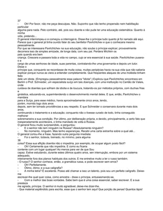 37
-      Oh! Por favor, não me peça desculpas. Não. Suponho que não tenho propensão nem habilitação
particular
alguma para nada. Pelo contrário, até, pois sou doente e não pude ter uma educação sistemática. Quanto à
minha
vida, pretendo...
O general interrompeu-o e começou a interrogá-lo. Disse-lhe o príncipe tudo quanto já foi narrado até aqui.
Parece que o general já tinha ouvido falar do seu benfeitor Pavlíchtchev e que o conhecera mesmo
pessoalmente.
Por que se interessara Pavlíchtchev na sua educação, não soube o príncipe explicar; provavelmente
decorrera isso de simples amizade, de longa data, com seu pai. Perdera Míchkin os
pais quando era bem
criança. Crescera e passara toda a vida no campo, cujo ar era essencial à sua saúde. Pavlíchtchev pusera-
oa
cargo de umas senhoras de idade, suas parentas, contratando-lhe uma governanta e depois um tutor.
Disse o
príncipe que, conquanto se recordasse de muita coisa, muitas peripécias havia na sua vida que não saberia
explicar porque nunca as viera a entender completamente. Que freqüentes ataques de uma moléstia tinham
feito
dele um idiota. (Empregou pessoalmente essa palavra "idiota".) Explicou que Pavlíchtchev encontrara em
Berlim o Prof. Schneider, um especialista suíço em tais doenças, com uma instituição no Cantão de Valais,
onde
cuidava de doentes que sofriam de idiotia e de loucura, tratando-os por métodos próprios, com duchas frias
e
ginástica, educando-os, superintendendo o desenvolvimento mental deles. E que, então, Pavlíchtchev o
mandara
para a Suíça, para esse médico, havia aproximadamente cinco anos, tendo,
porém, morrido logo dois anos
depois, sem ter tomado providências a seu respeito. E que Schneider o conservara durante mais dois
anos,
continuando o tratamento e a educação; conquanto não o tivesse curado de todo, tinha conseguido
melhorar
sobremaneira a sua condição. Por último, por deliberação própria, e devido, principalmente, a certo fato que
inesperadamente acontecera, o tinha mandado de volta à Rússia.
O general ficou muito surpreendido, e perguntou:
-      E o senhor não tem ninguém na Rússia? Absolutamente ninguém?
-      No momento, ninguém. Mas tenho esperanças. Recebi uma carta estranha sobre a qual até...
O general cortou-lhe a frase, fazendo outra pergunta imediata:
-      Foi o senhor, todavia, treinado, no mínimo, para alguma
38
coisa? Essa sua aflição doentia não o impediria, por exemplo, de ocupar algum posto fácil?
-      Oh! Certamente que não impediria. E como eu ficaria
contente com um lugar qualquer! Ao menos para ver de que Sou
capaz. Estive estudando, durante estes últimos quatro anos, sen interrupção, embora por um sistema
adequado,
inteiramente fora dos planos habituais dos outros. E me entretive muito a ler o russo também.
- O russo? O senhor conhece, então, a gramática russa, e pode escrever sem erros?
-      Oh! Perfeitamente.
-      Ótimo, ótimo; e a sua caligrafia?
-      A minha letra? É excelente. Posso até chamar a isso un talento, pois sou um perfeito calígrafo. Deixe-
me
escrever-lhe qual quer coisa, como amostra - disse o príncipe, entusiasmando-se,
-      Com a melhor das boas vontades. Sabe bem que é uma coisa essencial, saber escrever. E a sua
presteza
me agrada, príncipe. O senhor é muito agradável, deixe-me dizer-lhe.
- Que material esplêndido para escrita, esse que o senhor tem aqui! Que porção de penas! Quantos lápis!
 