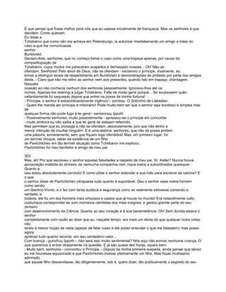 É que pensei que fosse melhor para nós que eu usasse inicialmente de franqueza. Mas os senhores é que
decidem. Como queiram.
Eu disse a
Tchebárov que como não me achava em Petersburgo, ia autorizar imediatamente um amigo a tratar do
caso e que lhe comunicasse,
senhor
Burdóvskii.
Declaro-lhes, senhores, que no começo tomei o caso como uma trapaça apenas, por causa da
comparticipação de
Tchebárov, cujos modos me pareceram suspeitos e demasiado vivazes... Oh! Não se
ofendam, Senhores! Pelo amor de Deus, não se ofendam - exclamou o príncipe, vivamente, ao
tornar a distinguir sinais de ressentimento em Burdóvskii e demonstrações de protesto por parte dos amigos
deste. - Claro que não me refiro ao senhor nem aos presentes, quando falo em trapaça, chantagem.
Naquela
ocasião eu não conhecia nenhum dos senhores pessoalmente. Ignorava-lhes até os
nomes. Apenas me restringi a julgar Tchebárov. Falei de modo geral porque... Se soubessem quão
nefandamente fui saqueado depois que entrei na posse de minha fortuna!
- Príncipe, o senhor é extraordinariamente ingênuo! - zombou. O Sobrinho de Liébediev
- Quem lhe manda ser príncipe e milionário! Pode muito bem ser que o senhor seja bondoso e simples mas
de
qualquer forma não pode fugir à lei geral - sentenciou Ippolít.
- Possivelmente senhores, muito possivelmente - apressou-se o príncipe em concordar
- muito embora eu não saiba a que lei geral se estejam referindo.
Mas permitam que eu prossiga e não se ofendam, absolutamente; juro que não tenho a
menor intenção de insultar ninguém. E é uma lástima, senhores, que não se possa proferir
uma palavra, sinceramente, sem que fiquem logo ofendidos! Mas, em primeiro lugar, foi
um terrível choque, saber da existência de um filho
de Pavlíchtchev em tão terrível situação como Tchebárov me explicou.
Pavlíchtchev foi meu benfeitor e amigo de meu pai.

303
Mas, ah! Por que escreveu o senhor aquelas falsidades a respeito de meu pai, Sr. Keller? Nunca houve
apropriação indébita do dinheiro de nenhuma companhia nem maus tratos a subordinados quaisquer.
Quanto a
isso estou absolutamente convicto! E como pôde o senhor estender a sua mão para escrever tal calúnia? E
o que
o senhor disse de Pavlíchtchev ultrapassa tudo quanto é suportável. Deu o senhor esse nobre homem
como sendo
um libertino frívolo, e o fez com tanta audácia e segurança como se realmente estivesse contando a
verdade, e
todavia, ele foi um dos homens mais virtuosos e castos que já houve no mundo! Era notavelmente culto,
costumava corresponder-se com inúmeros cientistas dos mais insignes, e gastou grande parte do seu
dinheiro
com desenvolvimento da Ciência. Quanto ao seu coração e à sua benemerência. Oh! Sem dúvida estava o
senhor
completamente com razão ao dizer que eu, naquele tempo, era mais um idiota do que qualquer outra coisa,
não
tendo a menor noção de nada (apesar de falar russo e até poder entender o que me falassem); mas posso
agora
apreciar tudo quanto recordo, em seu verdadeiro valor...
Com licença - guinchou Ippolít -, não será isso muito sentimental? Nós aqui não somos nenhuma criança. O
que queremos é entrar diretamente na questão. E já são quase dez horas, repare bem.
- Muito bem, senhores - concordou o Príncipe. - Depois da minha primeira suspeita, ainda pensei que talvez
eu me houvesse equivocado e que Pavlíchtchev tivesse efetivamente um filho. Mas fiquei muitíssimo
admirado
que aquele filho desvendasse, tão diligentemente, isto é, quero dizer, tão publicamente o segredo do seu
 
