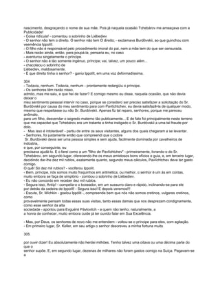 nascimento, desgraçando o nome de sua mãe. Pois já naquela ocasião Tchebárov me ameaçava com a
Publicidade!
- Coisa ridícula! - comentou o sobrinho de Liébediev
- O senhor não tem o direito. O senhor não tem O direito; - exclamava Burdóvskii, ao que guinchou com
veemência Ippolít:
- O filho não é responsável pelo procedimento imoral do pai, nem a mãe tem do que ser censurada.
- Mais razão ainda, então, para poupá-la, pensaria eu, no caso
- aventurou singelamente o príncipe.
- O senhor não é tão somente ingênuo, príncipe; vai, talvez, um pouco além...
- chacoteou o sobrinho de
Liébediev, maldosamente.
- E que direito tinha o senhor? - ganiu Ippolít, em uma voz deformadíssima.

304
- Todavia, nenhum. Todavia, nenhum - prontamente redargüiu o príncipe.
- Os senhores têm razão nisso,
admito, mas me saiu, e que hei de fazer? E comigo mesmo eu disse, naquela ocasião, que não devia
deixar o
meu sentimento pessoal intervir no caso, porque se considero ser preciso satisfazer a solicitação do Sr.
Burdóvskii por causa do meu sentimento para com Pavlíchtchev, eu devia satisfazê-la de qualquer modo,
mesmo que respeitasse ou não Sr. Burdóvskii. Apenas fiz tal reparo, senhores, porque me pareceu
anômalo,
para um filho, desvendar o segredo materno tão publicamente... E de fato foi principalmente neste terreno
que me capacitei que Tchebárov era um tratante e tinha instigado o Sr. Burdóvskii a uma tal fraude por
dolo.
- Mas isso é intolerável! - partiu de entre os seus visitantes, alguns dos quais chegaram a se levantar.
- Senhores, foi justamente então que compreendi que o pobre
 Sr. Burdóvskii devia ser uma pessoa simples e sem ajuda, facilmente dominada por cavalheiros de
indústria,
e que, por conseguinte, eu
precisava ajudá-lo. E o farei como a um "filho de Pavlíchtchev" - primeiramente, livrando-o do Sr.
Tchebárov, em segundo lugar, oferecendo-lhe os meus amistosos bons ofícios e guia, e, em terceiro lugar,
decidindo dar-lhe dez mil rublos, exatamente quanto, segundo meus cálculos, Pavlíchtchev deve ter gasto
comigo.
O quê! Só dez mil rublos? - vociferou Ippolít.
- Bem, príncipe, nós somos muito fraquinhos em aritmética, ou melhor, o senhor é um ás em contas,
muito embora se faça de simplório - zombou o sobrinho de Liébediev.
- Eu não concordo em receber dez mil rublos.
- Segura isso, Antíp! - compelia-o o boxeador, em um sussurro claro e rápido, inclinando-se para ele
por detrás da cadeira de Ippolít! - Segura isso! E depois veremos!!!
- Escute, Sr. Míchkin - goelou Ippólit -, compreenda bem que nós não somos cretinos, vulgares cretinos,
como
provavelmente pensam todas essas suas visitas, tanto essas damas que nos desprezam condignamente,
como esse senhor da alta
sociedade - apontou para Evguénii Pávlovitch - a quem não tenho, naturalmente, a
a honra de conhecer, muito embora cuide já ter ouvido falar em Sua Excelência.

- Mas, por Deus, os senhores de novo não me entendem - voltou-se o príncipe para eles, com agitação.
- Em primeiro lugar, Sr. Keller, em seu artigo o senhor descreveu a minha fortuna muito

305

por ouvir dizer! Eu absolutamente não herdei milhões. Tenho talvez uma oitava ou uma décima parte do
que o
senhor supõe. E, em segundo lugar, dezenas de milhares não foram gastos comigo na Suíça. Pagavam-se
a
 
