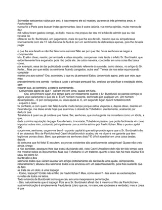 Schneider seiscentos rublos por ano; e isso mesmo ele só recebeu durante os três primeiros anos, e
Pavlíchtchev
nunca foi a Paris para buscar lindas governantas; isso é outra calúnia. Na minha opinião, muito menos de
dez
mil rublos foram gastos comigo, ao todo; mas eu me propus dar dez mil e hão de admitir que eu não
haveria de
oferecer ao Sr. Burdóvskii, em pagamento, mais do que lhe era devido, mesmo que eu simpatizasse
imensamente com ele ! E não haveria de fazê-lo por um sentimento de delicadeza apenas, pois lhe deveria
pagar

o que lhe era devido e não lhe fazer uma esmola! Não sei por que hão de os senhores se negar a
compreender
isto. E além disso, resolvi, por amizade e ativa simpatia, compensar mais tarde o infeliz Sr. Burdóvskii, que
evidentemente fora enganado, pois não podia ele, de outra maneira, concordar em uma coisa tão baixa
como,
por exemplo, essa de dar publicidade a este escândalo referente à sua mãe, como deixou, no artigo do Sr.
Keller... Mas por que estão os senhores ficando zangados, outra vez? Temos de nos estar equivocando
completa-
mente uns aos outros? Ora, aconteceu o que eu já pensava! Estou convencido agora, pelo que vejo, que
meu
pressentimento era correto - tentou a custo o príncipe persuadi-los, ansioso por pacificar a excitação deles,
sem
reparar que, ao contrário, a estava aumentando.
- Convencido agora de quê? - caíram-lhe em cima, quase em fúria.
-      Ora, em primeiro lugar, tive tempo para ver nitidamente quanto o Sr. Burdóvskii se parece comigo; e
agora vejo claramente o que ele é. É um homem inocente, dominado por qualquer um. Um homem
desamparado... E por conseguinte, eu devo ajudá-lo. E, em segundo lugar, Gavríl Ardaliónovitch
- a quem o caso
foi confiado, e com quem não falei durante muito tempo porque estive viajando e, depois disso, doente em
Petersburgo, me disse ainda hoje que examinou o dossiê de Tchebárov, atentamente, acabando por
deduzir que
Tchebárov é quem eu já cuidava que fosse. Sei, senhores, que muita gente me considera como um idiota, e
que,
dada a minha reputação de jogar fora dinheiro, à vontade, Tchebárov pensou que podia facilmente vir como
impostor sobre mim, contando principalmente com a minha estima por Pavlíchtchev. Mas o ponto capital
306
ouçam-me, senhores, ouçam-me bem! - o ponto capital é que está provado agora que o Sr. Burdóvskii não
é em absoluto filho de Pavlíchtchev! Gavríl Ardaliónovitch acabou de me dizer e me garante que tem
legítimas provas disso. Bem, que pensam os senhores disto? É difícil acreditar em uma coisa destas,
depois
da celeuma que foi feita! E escutem, as provas existentes são positivamente categóricas! Quase não creio
ainda, chego
a não acreditar, asseguro-lhes que estou duvidando até, visto Gavríl Ardaliónovitch não ter tido tempo para
me mostrar todos os documentos. Mas que Tchebárov é um tratante, quanto a isso não há mais dúvida! Ele
usou do pobre Sr.
Burdóvskii e dos
senhores todos que vieram auxiliar um amigo (notoriamente ele carece de uma ajuda, compreendo,
naturalmente!); abusou dos senhores todos e os envolveu em um caso fraudulento, pois lhes sustento que
de fato
se trata de um dolo; é uma trapaça!
- Como, trapaça!? Então não é filho de Pavlíchtchev? Mas, como assim? - tais eram as exclamações
ouvidas de todos os lados.
Todo o bando de Burdóvskii como que caiu em uma inexpressiva perturbação.
- Sim, naturalmente que é trapaça! Pois se o Sr. Burdóvskii afinal não é mesmo o filho de Pavlíchtchev,
sua reivindicação é simplesmente fraudulenta (claro que se, no caso, ele soubesse a verdade); mas a coisa
é que
 