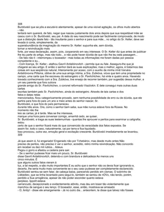 308
Burdóvskii que se pôs a escutá-lo atentamente, apesar de uma visível agitação, os olhos muito abertos
- não
tentará nem quererá, de fato, negar que nasceu justamente dois anos depois que sua respeitável mãe se
casou com o Sr. Burdóvskii, seu pai. A data do seu nascimento pode ser facilmente comprovada, de modo
que a distorção deste fato - tão insultante para o senhor e para sua mãe... no artigo do Sr. Keller, deve ser
levada à conta, simplesmente, da
superabundância da imaginação do mesmo Sr. Keller: supunha ele, sem dúvida,
tornar a reivindicação mais
forte, por essa declaração, assim, pois, cooperando em seu interesse. O Sr. Keller diz que antes de publicar
lhe leu parte do artigo, mas não todo... e não pode haver dúvida de que não lhe leu esta passagem...
- De fato não li - interrompeu o boxeador - mas todas as informações me foram dadas por pessoa
competente e eu...
- Com licença, Sr. Keller - atalhou Gavríl Ardaliónovitch - permita que eu fale. Asseguro-lhe que já
chegarei ao seu artigo. E então o senhor dará as suas explicações; mas o melhor, agora, é tratarmos das
coisas em sua seqüência natural, Inteiramente por acaso, com o auxílio de minha irmã Varvára
Ardalíónovna Ptítsina, obtive de uma sua amiga íntima, a Sra. Zubkóva, viúva que tem uma propriedade no
campo, uma carta que lhe escreveu do estrangeiro o Sr. Pavlíchtchev, há vinte e quatro anos. Havendo
travado conhecimento com a Sra. Zubkóva, tive ensejo de recorrer também, por sugestão dessa mulher, a
um seu parente que fora outrora
grande amigo do Sr. Pavlíchtchev, o coronel reformado Viazóvkin. E dele consegui mais outras duas
cartas
escritas também pelo Sr. Pavlíchtchev, ainda do estrangeiro. Através de tais cartas e dos
fatos e datas nelas
mencionados, ficou categoricamente provado, sem nenhuma possibilidade de erro ou de dúvida, que ele
partira para fora do país um ano e meio antes do senhor nascer, Sr.
Burdóvskii, e que fora do país permaneceu
durante três anos. Ora, como o senhor bem sabe, sua mãe nunca esteve fora da Rússia. No
momento não lhe
leio as cartas; já é tarde. Mas se lhe interessa,
marque uma hora para conversar comigo, amanhã cedo, se quiser,
Sr. Burdóvskii, e traga as suas testemunhas - quantas lhe aprouver e peritos para examinar a caligrafia;
estou
certo de que o senhor ficará mais do que convencido da veracidade dos fatos expostos. Se
assim for, todo o caso, naturalmente, cai por terra e fica liquidado.
Isso provocou, outra vez, emoção geral e excitação crescente. Burdóvskii imediatamente se levantou.
309

Já que assim é, fui enganado! Enganado não por Tchebárov, mas desde muito antes Não
preciso de peritos, não preciso ir ver o senhor, acredito, retiro minha reivindicação. Não concordo
em receber os dez mil rublos... Adeus.
Pegou o gorro e afastou a cadeira para sair.
- Se o senhor pudesse ficar mais um pouco, Sr. Burdóvskii
disse Gavril Ardaliónovitch, detendo-o com brandura e delicadeza Ao menos uns
cinco minutos. É
que alguns outros fatos vieram à
luz, a tal respeito, e são muito importantes E eu acho que o senhor não os devia ficar ignorando e,
decerto, lhe seria muito mais conveniente se o seu caso pudesse ser completamente esclarecido.
Burdóvskii sentou-se sem falar, de cabeça baixa, parecendo perdido em cismas. O sobrinho de
Líébediev, que se tinha levantado para segui-lo, também se sentou de nOVo, não tendo, porém,
perdido a Sua arrogância, apesar de não poder esconder quanto estava
perplexo. Ippolít estava
carrancudo, decepcionado e evidentemente atônito, mas deu em tossir tão violentamente que
manchou de sangue o seu lenço. O boxeador, esse, então, mostrava-se arrasado
- O, Antíp! - disse ele amargamente - Já no outro dia... anteontem, te disse que talvez não fosses
 
