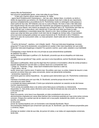 mesmo filho de Pavlíchtchev!
Isso provocou gargalhadas gerais, umas mais altas do que Outras.
-      O fato que o senhor aduziu neste momento, Sr. Keller
- agora Gavril Ardaliónovitch imprensava-o -, tem seu valor. Apesar disso, no entanto, eu tenho o
direito de argumentar que embora o Sr. Burdóvskii soubesse muito bem a data de seu nascimento,
ignorava completamente a circunstância do Sr. Pavlíchtchev residir no estrangeiro onde passava a
maior parte de Sua vida, SÓ Voltando uma vez ou outra à Rússia. De mais a mais o fato dele estar
fora naquele tempo não era coisa assim tão importante que obrigasse as pessoas a se recordarem
disso vinte anos depois; nem mesmo as pessoas que conheciam bem o Sr. Pavlíchtchev sem falar no
Sr. BurdÓvskíi que, a essa altura, nem nascido era, O que não quer dizer que fosse ou seja
impossível estabelecer a veracidade desse fato. Quanto a mim, devo confessar que foi por mero
acaso que coligi tais fatos que podiam muito bem não ter chegado às minhas mãos. O que também
prova que essa averiguação pudesse ser quase impossível ao Sr. Burdóvskii e até a Tchebárov,
mesmo no caso de a procurarem obter, ou nisso pensarem. Quem sabe até se nem lhes passou isso
pela cabeça!

310
- O senhor dá licença? - aparteou, com irritação, Ippolit. - Para que toda essa lengalenga, se posso
perguntar?! O caso já foi esclarecido; concordamos em aceitar o fato mais importante; por que então
desenrolar toda essa lengalenga a respeito? Ou quererá o senhor, quem sabe, estadear a sua habilidade
em
investigações e expor diante de nós e do príncipe as suas extraordinárias qualidades
de detetive? Ou está o
senhor tentando desculpar e justificar o Sr. Burdóvskii, provando que ele se atrapalhou em toda essa
questão
por causa de sua ignorância? Veja, porém, que isso é uma imprudência, senhor! Burdóvskii dispensa as
suas
desculpas e justificações, deixe que lhe diga! Isso lhe é penoso e incomodativo; afinal de contas já basta a
posição desastrada em que ele está; e o senhor devia ver e compreender isso.
- Chega, Sr. Tieriéntiev, chega - disse Gavríl Ardaliónovitch fazendo-o calar-se.
- Fique calmo, não se
excite; receio que o senhor piore. E lastimo isso. Se prefere, paro aqui, ou antes, tratarei de resumir o mais
possível uns tantos fatos que, estou convencido, devem ser plenamente conhecidos
- acrescentou reparando no
movimento geral de notória impaciência. - Eu apenas quero demonstrar que o Sr. Pavlíchtchev evidenciava
esse
interesse e bondade para com sua mãe, Sr. Burdóvskii, somente porque ela era irmã de
uma serva por quem desde
a mocidade ele estava apaixonado. E tanto que certamente acabariam se casando se ela não tivesse
morrido repentinamente.
Tenho provas da exatidão disso e de certos outros fatos pouco conhecidos ou inteiramente
esquecidos. E, mais ainda, posso informá-lo como sua mãe foi tomada aos dez anos pelo Sr. Pavlíchtchev
e educada por ele
como se
fosse sua parenta, como teve à sua disposição um dote considerável e de como os
aborrecimentos originados por causa disso partiram dos numerosos parentes por cuja conta certos rumores
correram. Chegou-se a pensar que ele se casaria com a sua pupila, acabando ela, porém, em sua livre
escolha, se casando
(e isso posso
provar de maneira taxativa) com um funcionário rural chamado Burdóvskii. Reuni
documentações fidedignas que comprovam que seu pai, Sr. Burdóvskii, que não mostrava propensões para
o comércio, largou
o
emprego ao receber o dote de sua mãe, de quinze mil rublos, e se meteu em especulações comerciais,
tendo sido
 