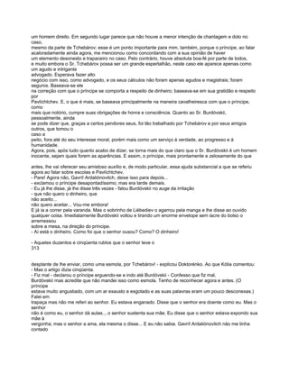 um homem direito. Em segundo lugar parece que não houve a menor intenção de chantagem e dolo no
caso,
mesmo da parte de Tchebárov; esse é um ponto importante para mim, também, porque o príncipe, ao falar
acaloradamente ainda agora, me mencionou como concordando com a sua opinião de haver
um elemento desonesto e trapaceiro no caso. Pelo contrário, houve absoluta boa-fé por parte de todos,
e muito embora o Sr. Tchebárov possa ser um grande espertalhão, neste caso ele aparece apenas como
um agudo e intrigante
advogado. Esperava fazer alto
negócio com isso, como advogado, e os seus cálculos não foram apenas agudos e magistrais; foram
seguros. Baseava-se ele
na correção com que o príncipe se comporta a respeito de dinheiro; baseava-se em sua gratidão e respeito
por
Pavlíchtchev. E, o que é mais, se baseava principalmente na maneira cavalheiresca com que o príncipe,
como
mais que notório, cumpre suas obrigações de honra e consciência. Quanto ao Sr. Burdóvskii,
pessoalmente, ainda
se pode dizer que, graças a certos pendores seus, foi tão trabalhado por Tchebárov e por seus amigos
outros, que tomou o
caso a
peito, fora até do seu interesse moral, porém mais como um serviço à verdade, ao progresso e à
humanidade.
Agora, pois, após tudo quanto acabo de dizer, se torna mais do que claro que o Sr. Burdóvskii é um homem
inocente, sejam quais forem as aparências. E assim, o príncipe, mais prontamente e zelosamente do que

antes, lhe vai oferecer seu amistoso auxílio e, de modo particular, essa ajuda substancial a que se referiu
agora ao falar sobre escolas e Pavlíchtchev.
- Pare! Agora não, Gavríl Ardaliónovitch, deixe isso para depois...
- exclamou o príncipe desapontadíssimo; mas era tarde demais.
- Eu já lhe disse, já lhe disse três vezes - falou Burdóvskii no auge da irritação
- que não quero o dinheiro, que
não aceito...
não quero aceitar... Vou-me embora!
E já ia a correr pela varanda. Mas o sobrinho de Liébediev o agarrou pela manga e lhe disse ao ouvido
qualquer coisa. Imediatamente Burdóvskii voltou e tirando um enorme envelope sem lacre do bolso o
arremessou
sobre a mesa, na direção do príncipe.
- Aí está o dinheiro. Como foi que o senhor ousou? Como? O dinheiro!

- Aqueles duzentos e cinqüenta rublos que o senhor teve o
313


desplante de lhe enviar, como uma esmola, por Tchebárov! - explicou Doktorénko. Ao que Kólia comentou:
- Mas o artigo dizia cinqüenta.
- Fiz mal - declarou o príncipe erguendo-se e indo até Burdóvskii - Confesso que fiz mal,
Burdóvskií mas acredite que não mandei isso como esmola. Tenho de reconhecer agora e antes. (O
príncipe
estava muito angustiado, com um ar exausto e esgotado e as suas palavras eram um pouco desconexas.)
Falei em
trapaça mas não me referi ao senhor. Eu estava enganado. Disse que o senhor era doente como eu. Mas o
senhor
não é como eu, o senhor dá aulas.., o senhor sustenta sua mãe. Eu disse que o senhor estava expondo sua
mãe à
vergonha; mas o senhor a ama, ela mesma o disse... E eu não sabia. Gavríl Ardaliónovitch não me tinha
contado
 