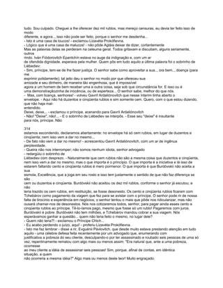 tudo. Sou culpado. Cheguei a lhe oferecer dez mil rublos, mas mereço censuras, eu devia ter feito isso de
modo
diferente, e agora.., isso não pode ser feito, porque o senhor me desdenha...
- Isto é uma casa de loucos! - exclamou Lizavéta Prokófievna.
- Lógico que é uma casa de malucos! - não pôde Agláia deixar de dizer, cortantemente
Mas as palavras delas se perderam na celeuma geral. Todos gritavam e discutiam, alguns seriamente,
outros
rindo. Iván Fiódorovitch Epantchín estava no auge da indignação e, com um ar
de ofendida dignidade, esperava pela mulher. Quem pôs em tudo aquilo a última palavra foi o sobrinho de
Liébediev:
- Sim, príncipe, tem-se de lhe fazer justiça. O senhor sabe como aproveitar a sua.., ora bem.., doença (para
me
exprimir polidamente); tal jeito deu o senhor no modo por que ofereceu sua
amizade e seu dinheiro, de maneira tão engenhosa, que é impossível
agora a um homem de bem receber uma e outra coisa, seja sob que circunstância for. E isso ou é
uma demonstraçãozinha de inocência, ou de esperteza... O senhor sabe, melhor do que nós.
- Mas, com licença, senhores! - volveu Gavríl Ardaliónovitch que nesse ínterim tinha aberto o
envelope. - Aqui não há duzentos e cinqüenta rublos e sim somente cem. Quero, com o que estou dizendo,
que não haja mal-
entendido.
Deixe, deixe,.. - exclamou o príncipe, acenando para Gavríl Ardaliónovitch
- Não! "Deixe", não!... - E o sobrinho de Liébediev se interpôs. - Esse seu "deixe" é insultante
para nós, príncipe. Não

314
estamos escondendo, declaramos abertamente: no envelope há só cem rublos, em lugar de duzentos e
cinqüenta; nem isso vem a dar no mesmo...
- De fato não vem a dar no mesmo! - acrescentou Gavríl Ardaliónovitch, com um ar de ingênua
perplexidade.
- Queira não nos interromper; não somos nenhum idiota, senhor advogado
- redargüiu o sobrinho de
Liébediev com desprezo. - Naturalmente que cem rublos não são a mesma coisa que duzentos e cinqüenta,
nem isso vem a dar no mesmo, mas o que importa é o princípio. O que importa é a iniciativa e lá isso de
estarem faltando cento e cinqüenta rublos é mero pormenor. O que importa é que Burdóvskii não aceita a
sua
esmola, Excelência, que a joga em seu rosto e isso tem justamente o sentido de que não faz diferença se
são
cem ou duzentos e cinqüenta. Burdóvskii não aceitou os dez mil rublos, conforme o senhor já escutou; e
não
teria trazido os cem rublos, em restituição, se fosse desonesto. Os cento e cinqüenta rublos ficaram com
Tchebárov como pagamento da viagem que fez para se avistar com o príncipe. O senhor pode rir de nossa
falta de tirocínio e experiência em negócios; o senhor tentou o mais que pôde nos ridicularizar, mas não
ousará chamar-nos de desonestos. Nós nos cotizaremos todos, senhor, para pagar ainda esses cento e
cinqüenta rublos ao príncipe. Tê-lo-íamos pago, mesmo que fosse só um rublo! Pagaremos com juros.
Burdóvskií é pobre. Burdóvskii não tem milhões, e Tchebárov mandou cobrar a sua viagem. Nós
esperávamos ganhar a questão... quem não teria feito o mesmo, no lugar dele?
- Quem não teria?! - exclamou o Príncipe Chtch...
- Eu acabo perdendo o juízo, aqui! - proferiu Lizavéta Prokófievna.
- Isto me faz lembrar - disse a rir, Evguénii Pávlovitch, que desde muito estava prestando atenção em tudo
aquilo - uma célebre defesa feita recentemente por um advogado que, enumerando com
justificativa a pobreza do seu cliente, desculpando-o por ter assassinado e roubado seis pessoas de uma só
vez, repentinamente rematou com algo mais ou menos assim: "Era natural que, ante a uma pobreza,
ocorresse
ao meu cliente a idéia de assassinar seis pessoas! Sim, porque, afinal de contas, em idêntica
situação, a quem
não ocorreria a mesma idéia?" Algo mais ou menos deste teor! Muito engraçado.
 
