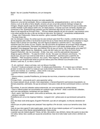 Basta! - fez ver Lizavéta Prokófievna, em um transporte
315


quase de raiva. - Já é tempo de parar com este espetáculo.
Estava em uma terrível excitação. Atirou a cabeça para trás. ameaçadoramente e, com os olhos em
chama, e um ar de altivo e feroz desafio, encarou um por um,já não podendo distinguir amigos de
inimigos. Atingira aquele auge de ódio longamente contido mas por fim irreprimível em que a avidez pelo
conflito imediato e pelo ataque súbito cria, em dada pessoa, o impulso que tudo comanda. Aqueles que
conheciam a Sra. Epantchiná logo sentiram que lhe sobreviera algo fora do comum. Iván Fiódorovitch
disse no dia seguinte ao Príncipe Chtch...: "Ela tem desses ataques de vez em quando, mas acessos como
o de ontem jamais lhe vêm a não ser de três em três anos. No máximo!" - acrescentou enfaticamente.
- Chega, Iván Fiódorovitch. Deixa-me sozinha - gritou Lizavéta Prokófievna.
- Tira esse braço daí,
não me ofereças o braço. Ou achas que me vais conduzir para fora? És o marido, o chefe da família, mas
só me pegarias pela orelha e me levarias lá para fora se eu fosse néscia demais para te obedecer e seguir.
Devias mais é pensar em tuas filhas, isso sim! Agora já sabemos o caminho sem ti. Tive vergonha
suficiente para me conter um ano. Espera, não vês que tenho de agradecer ao príncipe? Muito obrigada.
príncipe, pelo divertimento. Permaneci de propósito para ouvir o que esses rapazes diziam. E é uma
desgraça! Uma desgraça! Que caos, que infâmia! Pior do que um sonho. Há muita gente como eles? É?
Fique quieta, Agláia! Deixe-me, Aleksándra, vocês não têm nada com isto! Saia da minha frente,
Evguénii Pávlovitch, não me incomode!... Então, meu caro, você lhe está pedindo desculpas?
dirigia-se agora a Míchkin. - "A culpa foi minha", diz ele, "de ousar vos oferecer uma fortuna..." E,
escute aqui, de que é que você se está rindo aí, seu fanfarrão? - apontava para o sobrinho de
Liébediev. - "Nós recusamos a fortuna", diz o outro. "Nós exigimos, não pedimos!" Como se não
soubessem que amanhã este idiota se porá de rastros para lhes oferecer sua amizade e seu
dinheiro, outra vez. É, ou não é, você aí?

- É, sim, senhora! - disse o príncipe, com voz tênue e humilde.
- Ouviram? Vocês já contavam com isso! - E voltada para Doktorénko: - É o mesmo que o dinheiro
já estar no bolso de vocês! E aí está por que vocês tentam impressionar-nos... Não, meu rico tipo, não me
venha com manhas, eu o conheço... estou vendo o seu jogo...
- Lizavéta Prokófievna! - exclamou o príncipe.
316
- Vamos embora, Lizavéta Prokófievna, já é tempo de nos irmos, e levemos o príncipe conosco
- disse o
Príncipe Chtch... procurando sorrir, para aparentar calma.
As moças estavam de pé, ao lado, meio espantadas; o General Epantchín permanecia boquiaberto; os
demais presentes, admirados. Os que se achavam mais para o lado de fora cochichavam entre si, sorrindo
às
escondidas. A cara de Liébediev estava estarrecida, em uma expressão de perfeito êxtase.
- Caos e infâmia podem ser encontrados em qualquer lugar, senhora! - disse o sobrinho de Liébediev,
nem com isso perdendo o embaraço em que estava.
- Ruim, assim, não! Ruim assim, como entre os senhores, não, caro senhor
- retorquiu Lizavéta
Prokófievna em um ar de vingança histérica. - Larguem-me! - gritava para os que tentavam persuadi-la.
Ora,
pois não disse você ainda agora, Evguénii Pávlovitch, que até um advogado, no tribunal, declarara ser
muito
natural que um pobre sangre seis pessoas? Isso significa o fim de tudo; nunca ouvi tamanha coisa. Está
tudo
mais do que claro agora! E este sujeito gago, quem não vê que mataria qualquer um? (e apontava para
Burdóvskii, que a ficou fitando atarantadamente). Estou pronta
a apostar que ele matará alguém! Talvez, de fato, não aceite o seu dinheiro, talvez não queira os seus dez
mil rublos, talvez não o aceite por causa da consciência; mas irá à noite matar você e tirar o dinheiro do
cofre; e
 