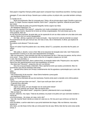 Este papel é magnífico! Sempre preferi papel assim compacto! Que maravilhoso escritório. Conheço aquela

paisagem. É uma vista da Suíça. Garanto que o artista a pintou no próprio sítio, que aliás também conheço.
É
no Cantão de Uri...
-     Muito provavelmente. Mas foi comprada aqui. Gánia, dê ao príncipe algum papel. Escolha a pena que
quiser. E o papel. Escreva naquela mesinha. Que é isso? - perguntou o general, voltando-se para Gánia
que nesse
ínterim tinha tirado da pasta uma grande fotografia, tendo-a agora nas mãos.
- Ah! Nastássia Filíppovna! ,Foi
ela quem lhe mandou? Ela mesma? - perguntou com muita curiosidade e de modo impetuoso.
Deu-me agora mesmo. Quando lhe fui levar as minhas congratulações. Há muito tempo que eu lhe
vinha pedindo. Nem sei
se não teria sido proposital, da parte dela, por ter aparecido lá com as mãos vazias em uma data como esta
- ajuntou Gánía com um sorriso desagradável.
-     Oh! Não - afirmou o general com muita convicção. - Que mania tem você de entender as coisas!
Provavelmente ela não quis insinuar isso. De mais a mais, não é interesseira. E afinal, que espécie de
presente
lhe poderia você oferecer? Teria de custar
39
alguns mil rublos! Você lhe poderia dar o seu retrato, talvez? E, a propósito, ela ainda não lhe pediu um
retrato
seu?
-     Não pediu e, decerto, nunca o fará. Não vá se esquecer da recepção esta noite. Iván Fiódorovitch,
naturalmente! O senhor é um dos mais especialmente convidados.
- Não me esquecerei. Fique tranqüilo que não me esquecerei Hei de ir. Pelo que me parece, ela faz vinte e
cinco anos!... Ouça. Gánia, não pretendo contar-lhe um segredo; prepare-se, em todo
o caso. Ela nos prometeu, a
mim e a Afanássii Ivánovitch, dizer a palavra final, na recepção desta noite. Prepare pois o seu espírito.
Gánia ficou tão repentinamente zonzo que empalideceu um pouco
- Ela disse isso? Deveras? - perguntou ele com voz trêmula
-     Deu-nos a sua promessa, anteontem. Nós a apertamos tanto que acabou prometendo. Mas me
recomendou que não lhe dissesse nada antes.
O       general olhou Gánia com firmeza: evidentemente não lhe agradava a perturbação que o outro não
sabia
disfarçar.
- Iván Fiódorovitch há de recordar - disse Gánia hesitante e preocupado
- que Nastássia Filíppovna me
deixou em franca liberdade até que ela resolvesse, ficando ainda assim a decisão como última palavra
minha.
- Que é que você quer dizer com isso?... Que é que você quer dizer com isso?
- O general ficou alarmado.
- Não quero dizer nada.
-     Veja lá, por Deus, em que situação nos vai você querer deixar!
-     Não estou dizendo que recuso. Não me exprimi bem...
-     Recusar? Que idéia é essa? - perguntou o general, patenteando bem a sua decepção.
- Não se trata de
recusar, sabemos, meu rapaz. Trata-se da presteza, do prazer e do júbilo com que você deve receber a
notícia de
uma tal promessa... As coisas, em casa, como vão?
- Isso não importa! Quem decide as coisas em casa sou eu. Só meu pai é que continua a se fazer de
maluco,
como de hábito; o senhor sabe bem a que ponto lastimável ele chegou. Não nos falamos; mas estou
sempre de
olho nele e, se não fosse minha mãe, já o teria posto fora de casa. Minha mãe não faz outra coisa senão
chorar, é
 