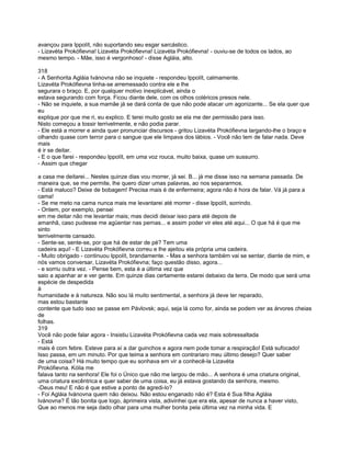 avançou para Ippolít, não suportando seu esgar sarcástico.
- Lizavéta Prokófievna! Lizavéta Prokófievna! Lizavéta Prokófievna! - ouviu-se de todos os lados, ao
mesmo tempo. - Mãe, isso é vergonhoso! - disse Agláia, alto.

318
- A Senhorita Agláia Ivánovna não se inquiete - respondeu Ippolít, calmamente.
Lizavéta Prokófievna tinha-se arremessado contra ele e lhe
segurara o braço. E, por qualquer motivo inexplicável, ainda o
estava segurando com força. Ficou diante dele, com os olhos coléricos presos nele.
- Não se inquiete, a sua mamãe já se dará conta de que não pode atacar um agonizante... Se ela quer que
eu
explique por que me ri, eu explico. E terei muito gosto se ela me der permissão para isso.
Nisto começou a tossir terrivelmente, e não podia parar.
- Ele está a morrer e ainda quer pronunciar discursos - gritou Lizavéta Prokófievna largando-lhe o braço e
olhando quase com terror para o sangue que ele limpava dos lábios. - Você não tem de falar nada. Deve
mais
é ir se deitar.
- E o que farei - respondeu Ippolít, em uma voz rouca, muito baixa, quase um sussurro.
- Assim que chegar

a casa me deitarei... Nestes quinze dias vou morrer, já sei. B... já me disse isso na semana passada. De
maneira que, se me permite, lhe quero dizer umas palavras, ao nos separarmos.
- Está maluco? Deixe de bobagem! Precisa mais é de enfermeira; agora não é hora de falar. Vá já para a
cama!
- Se me meto na cama nunca mais me levantarei até morrer - disse Ippolít, sorrindo.
- Ontem, por exemplo, pensei
em me deitar não me levantar mais; mas decidi deixar isso para até depois de
amanhã, caso pudesse me agüentar nas pernas... e assim poder vir eles até aqui... O que há é que me
sinto
terrivelmente cansado.
- Sente-se, sente-se, por que há de estar de pé? Tem uma
cadeira aqui! - E Lizavéta Prokófievna correu e lhe ajeitou ela própria uma cadeira.
- Muito obrigado - continuou Ippolít, brandamente. - Mas a senhora também vai se sentar, diante de mim, e
nós vamos conversar, Lizavéta Prokófievna; faço questão disso, agora...
- e sorriu outra vez. - Pense bem, esta é a última vez que
saio a apanhar ar e ver gente. Em quinze dias certamente estarei debaixo da terra. De modo que será uma
espécie de despedida
à
humanidade e à natureza. Não sou lá muito sentimental, a senhora já deve ter reparado,
mas estou bastante
contente que tudo isso se passe em Pávlovsk; aqui, seja lá como for, ainda se podem ver as árvores cheias
de
folhas.
319
Você não pode falar agora - Insistiu Lizavéta Prokófievna cada vez mais sobressaltada
- Está
mais é com febre. Esteve para aí a dar guinchos e agora nem pode tomar a respiração! Está sufocado!
Isso passa, em um minuto. Por que teima a senhora em contrariaro meu último desejo? Quer saber
de uma coisa? Há muito tempo que eu sonhava em vir a conhecê-la Lizavéta
Prokófievna. Kólia me
falava tanto na senhora! Ele foi o Único que não me largou de mão... A senhora é uma criatura original,
uma criatura excêntrica e quer saber de uma coisa, eu já estava gostando da senhora, mesmo.
-Deus meu! E não é que estive a ponto de agredi-lo?
- Foi Agláia Ivánovna quem não deixou. Não estou enganado não é? Esta é Sua filha Agláia
Ivánovna? É tão bonita que logo, àprimeira vista, adivinhei que era ela, apesar de nunca a haver visto,
Que ao menos me seja dado olhar para uma mulher bonita pela última vez na minha vida. E
 