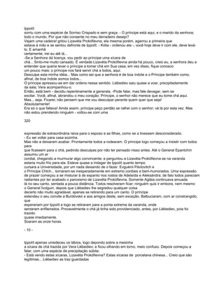 Ippolít
sorriu com uma espécie de Sorriso Crispado e sem graça. - O príncipe está aqui, e o marido da senhora;
todo o mundo. Por que não consente no meu derradeiro desejo?
Vejam uma cadeira! gritou Lizavéta Prokófievna; ela mesma porém, agarrou a primeira que
estava à mão e se sentou defronte de Ippolít. - Kólia - ordenou ela -, você hoje deve ir com ele, deve levá-
lo. E amanhã
certamente, irei eu até lá...
-Se a Senhora dá licença, vou pedir ao príncipe uma xícara de
chá... Sinto-me muito cansado. É verdade Lizavéta Prokófievna ainda há pouco, creio eu, a senhora deu a
entender que queria levar o príncipe a tomar chá em Sua casa; em vez disso, fique conosco
um pouco mais; o príncipe nos fará servir chá a todos, aqui.
Desculpe esta minha idéia... Mas como sei que a senhora é de boa índole e o Príncipe também como,
afinal, de boa índole somos todos...
O príncipe apressou-se em dar ordens nesse sentido. Liébediev saiu quase a voar, precipitadamente
da sala; Vera acompanhou-o.
Então, está bem - decidiu repentinamente a generala. -Pode falar, mas fale devagar, sem se
excitar. Você, afinal, abrandou o meu coração. Príncipe, o senhor não merece que eu tome chá aqui.
Mas.., seja. Ficarei; não pensem que me vou desculpar perante quem quer que seja!
Absolutamente!
Era só o que faltava! Ainda assim, príncipe peço perdão se ralhei com o senhor; vá lá por esta vez. Mas
não estou prendendo ninguém - voltou-se com uma

320


expressão de extraordinária raiva para o esposo e as filhas, como se a tivessem desconsiderado.
- Eu sei voltar para casa sozinha.
Mas não a deixaram acabar. Prontamente todos a rodearam. O principe logo começou a insistir com todos
para
que ficassem para o chá, pedindo desculpas por não ter pensado nisso antes. Até o General Epantchín
assumiu um ar
cordial, chegando a murmurar algo convincente; e perguntou a Lizavéta Prokófievna se na varanda
estaria muito frio para ela. Esteve quase a indagar de Ippolít quanto tempo
cursara a Universidade, por um nada deixando de o fazer. Evguénii Pávlovitch e
o Príncipe Chtch... tornaram-se inesperadamente em extremo cordiais e bem-humorados. Uma expressão
de prazer começou a se misturar à de espanto nos rostos de Adelaída e Aleksándra; de fato todos pareciam
radiantes por ter acabado o paroxismo de Lizavéta Prokófievna. Somente Agláia continuava amuada
lá no seu canto, sentada a pouca distância. Todos resolveram ficar; ninguém quis ir embora, nem mesmo
o General Ívolguin, depois que Liébediev lhe segredou qualquer coisa
decerto não muito agradável, apenas se retirando para um canto. O príncipe
estendeu o seu convite a Burdóvskii e aos amigos deste, sem exceção. Balbuciaram, com ar constrangido,
que
esperariam por Ippolít e logo se retiraram para a ponta extrema da varanda, onde
sentaram enfileirados. Provavelmente o chá já tinha sido providenciado, antes, por Liébediev, pois foi
trazido
quase imediamente.
Soaram as onze horas.

- 10 -


Ippolít apenas umedeceu os lábios, logo depondo sobre a mesinha
a xícara de chá trazida por Vera Liébediev; e ficou olhando em torno, meio confuso. Depois começou a
falar, com uma espécie de precipitação súbita:
- Está vendo estas xícaras, Lizavéta Prokófievna? Estas xícaras de porcelana chinesa... Creio que são
legítimas... Liébediev as traz guardadas
 