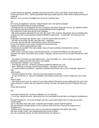 a chave sempre no aparador, expostas como em uma vitrina, como é de hábito. Fazem parte do dote
trazido pela mulher dele... Sempre guardadas! Mas agora estão aqui fora, estão sendo usadas somente por
causa da
senhora... Em sua honra, tão alegre ficou ele de ver a senhora aqui.

321
E foi como se esgotasse o assunto, embora ficasse com ar de querer prosseguir.
Evguénii Pávlovitch disse ao ouvido de Míchkin:
- Envergonhou-se. Eu já esperava por isso. É perigoso, não acha? Sinal certo de que, por despeito, tentará
fazer alguma coisa tão excêntrica que a própria generala ficará atrapalhada.
O príncipe ficou a olhar para ele de modo indagador.
- Não receia qualquer disparate? Eu por mim não receio. Pelo contrário, até gostaria, pois na verdade estou
ansioso para que a nossa querida Lizavéta Prokófievna seja punida... e ainda hoje, até mesmo já se for
possível.
E não quero sair daqui sem assistir a isso. O senhor parece estar com febre...?
- Oh! Não se incomode. De fato, não estou bem - respondeu
o princípe, sem dar atenção, evidenciando mesmo certa impaciência.
É que ouviu falarem no seu nome. Era Ippolít conversando a seu
respeito, por entre risadas histéricas. Dizia:
-A senhora não acredita? Pois não acredite; mas o príncipe acreditaria imediatamente e não se
surpreenderia nada.
- Está ouvindo, príncipe? Ouça o que ele está dizendo. - E Lizavéta Prokófievna se voltou para ele.
Pessoas riam, perto. Intrometido como sempre, Liébediev avançou até junto de Lizavéta Prokófievna, muito
agitado.

- Ele estava me dizendo que este palhaço aqui, o seu proprietário, foi.., quem corrigiu para aquele
cavalheiro o artigo que leram esta noite a seu respeito.
O príncipe fitou Liébediev, com surpresa.
- Fale logo de uma vez! - exclamou Lizavéta Prokófievna batendo com o pé.
- Bem - balbuciou o príncipe, examinando Liébediev - vejo agora que ele o fez.
- É a santa verdade, Excelência - respondeu Liébediev firmemente, sem a menor hesitação, depondo a
mão
sobre o peito.
- E parece orgulhar-se disso! - observou ela quase pulando da cadeira.
- Eu sou um homem vil - sussurrou Liébediev, cuja cabeça pendia mais e mais à medida que com a mão
ele
batia no peito.
- Que tenho eu com isso, se o senhor é uma pobre criatura? Ele pensa que se justifica dizendo que é uma
pobre criatura! E o senhor não tem vergonha, príncipe, de tratar com gente tão à-toa? Pergunto mais uma
vez.
A isso não se perdoa.

322

O príncipe me perdoará! - exclamou Liébediev com ar comovido.
- Foi só por nobreza de alma - disse Keller com voz retumbante indo até eles e se dirigindo imediatamente
a
Lizavéta Prokófievna -, foi só por bondade, senhora, e para evitar deixar mal um amigo que se tinha
comprometido,
que eu não disse nada, esta noite, a respeito das correções, apesar dele ter sugerido
que nos atirassem escadas abaixo, como a senhora muito bem ouviu. Para pôr as coisas em sua
verdadeira luz,
confesso que de fato recorri a ele, como a uma pessoa competente e lhe ofereci seis rublos,
não para corrigir o estilo, mas simplesmente para me dar os faltos
que, em sua grande maioria, me eram desconhecidos. As polainas, o
 