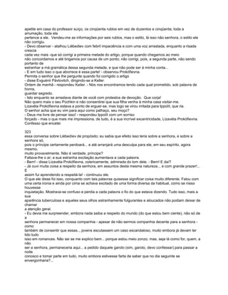 apetite em casa do professor suíço, os cinqüenta rublos em vez de duzentos e cinqüenta; toda a
arrumação, toda ela
pertence a ele. Vendeu-me as informações por seis rublos, mas o estilo, lá isso não senhora, o estilo ele
não corrigiu.
- Devo observar - atalhou Liébediev com febril impaciência e com uma voz arrastada, enquanto a risada
crescia
cada vez mais -que só corrigi a primeira metade do artigo, porque quando chegamos ao meio
não concordamos e até brigamos por causa de um ponto; não corrigi, pois, a segunda parte, não sendo
portanto de
estranhar a má gramática dessa segunda metade, e que não pode ser à minha conta...
- E em tudo isso o que aborrece é essa parte! - observou Prokófievna.
Permita o senhor que lhe pergunte quando foi corrigido o artigo
- disse Evguénii Pávlovitch, dirigindo-se a Keller.
Ontem de manhã - respondeu Keiler. - Nós nos encontramos tendo cada qual prometido, sob palavra de
honra,
guardar segredo.
- Isto enquanto se arrastava diante de você com protestos de devoção. Que corja!
Não quero mais o seu Púchkin e não consentirei que sua filha venha à minha casa visitar-me.
Lizavéta Prokófievna estava a ponto de erguer-se, mas logo se virou irritada para Ippolít, que ria.
O senhor acha que eu vim para aqui como palhaço, seu moço?
- Deus me livre de pensar isso! - respondeu Ippolít com um sorriso
forçado - mas o que mais me impressiona, de tudo, é a sua incrível excentricidade, Lizavéta Prokófievna.
Confesso que encetei

323
essa conversa sobre Liébedíev de propósito; eu sabia que efeito isso teria sobre a senhora, e sobre a
senhora só,
pois o príncipe certamente perdoará... e até arranjará uma desculpa para ele, em seu espírito, agora
mesmo,
muito provavelmente. Não é verdade, príncipe?
Faltava-lhe o ar; a sua estranha excitação aumentava a cada palavra.
- Bem! - disse Lizavéta Prokófievna, colericamente, admirada do tom dele. - Bem! E daí?
- Já ouvi muita coisa a respeito da senhora, em assuntos desta mesma natureza.., e com grande prazer!...
E
assim fui aprendendo a respeitá-la! - continuou ele.
O que ele disse foi isso, conquanto com tais palavras quisesse significar coisa muito diferente. Falou com
uma certa ironia e ainda por cima se achava excitado de uma forma diversa da habitual, como se nisso
houvesse
inquietação. Mostrava-se confuso e perdia a cada palavra o fio do que estava dizendo. Tudo isso, mais a
sua
aparência tuberculosa e aqueles seus olhos estranhamente fulgurantes e aloucados não podiam deixar de
chamar
a atenção geral.
- Eu devia me surpreender, embora nada saiba a respeito do mundo (do que estou bem ciente), não só de
a
senhora permanecer em nossa companhia - apesar de não sermos companhia decente para a senhora -
como
também de consentir que essas.., jovens escutassem um caso escandaloso, muito embora já devam ter
lido tudo
isso em romances. Não sei se me explico bem... porque estou meio zonzo, mas, seja lá como for, quem, a
não
ser a senhora, permaneceria aqui... a pedido daquele garoto (sim, garoto, devo confessar) para passar a
noite
conosco e tomar parte em tudo, muito embora estivesse farta de saber que no dia seguinte se
envergonharia?...
 