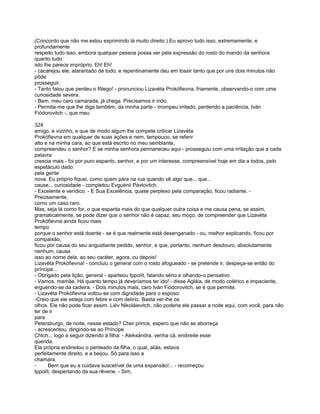 (Concordo que não me estou exprimindo lá muito direito.) Eu aprovo tudo isso, extremamente; e
profundamente
respeito tudo isso, embora qualquer pessoa possa ver pela expressão do rosto do marido da senhora
quanto tudo
isto lhe parece impróprio. Eh! Eh!
- cacarejou ele, atarantado de todo; e repentinamente deu em tossir tanto que por uns dois minutos não
pôde
prosseguir.
- Tanto falou que perdeu o fôlego! - pronunciou Lizavéta Prokófievna, friamente, observando-o com uma
curiosidade severa.
- Bem, meu caro camarada, já chega. Precisamos ir indo.
- Permita-me que lhe diga também, da minha parte - irrompeu irritado, perdendo a paciência, Iván
Fiódorovitch -, que meu

324
amigo, e vizinho, e que de modo algum lhe compete criticar Lizavéta
Prokófievna em qualquer de suas ações e nem, tampouco, se referir
alto e na minha cara, ao que está escrito no meu semblante,
compreendeu o senhor? E se minha senhora permaneceu aqui - prosseguiu com uma irritação que a cada
palavra
crescia mais - foi por puro espanto, senhor, e por um interesse, compreensível hoje em dia a todos, pelo
espetáculo dado
pela gente
nova. Eu próprio fiquei, como quem pára na rua quando vê algo que... que...
cause... curiosidade - completou Evguénii Pávlovitch.
- Excelente e verídico. - E Sua Excelência, quase perplexo pela comparação, ficou radiante. -
Precisamente,
como um caso raro.
Mas, seja lá como for, o que espanta mais do que qualquer outra coisa e me causa pena, se assim,
gramaticalmente, se pode dizer que o senhor não é capaz, seu moço, de compreender que Lizavéta
Prokófievna ainda ficou mais
tempo
porque o senhor está doente - se é que realmente está desenganado - ou, melhor explicando, ficou por
compaixão,
ficou por causa do seu angustiante pedido, senhor, e que, portanto, nenhum desdouro, absolutamente
nenhum, causa
isso ao nome dela, ao seu caráter, agora, ou depois!
Lizavéta Prokófievna! - concluiu o general com o rosto afogueado - se pretende ir, despeça-se então do
príncipe...
- Obrigado pela lição, general - aparteou Ippolít, falando sério e olhando-o pensativo.
- Vamos, mamãe. Há quanto tempo já deveríamos ter ido! - disse Agláia, de modo colérico e impaciente,
erguendo-se da cadeira. - Dois minutos mais, caro Iván Fiódorovitch, se é que permite.
- Lizavéta Prokófievna voltou-se com dignidade para o esposo:
-Creio que ele esteja com febre e com delírio. Basta ver-lhe os
olhos. Ele não pode ficar assim. Liév Nikoláievitch, não poderia ele passar a noite aqui, com você, para não
ter de ir
para
Petersburgo, de noite, nesse estado? Cher prince, espero que não se aborreça
- acrescentou, dirigindo-se ao Príncipe
Chtch... logo a seguir dizendo à filha: - Aleksándra, venha cá, endireite esse
querida.
Ela própria endireitou o penteado da filha, o qual, aliás, estava
perfeitamente direito, e a beijou. Só para isso a
chamara.
-     Bem que eu a cuidava suscetível de uma expansão!... - recomeçou
Ippolít, despertando da sua rêverie. - Sim,
 