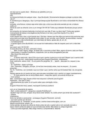 era isso que eu queria dizer. - Mostrava-se satisfeito como se
repentinamente
325
se tivesse lembrado de qualquer coisa. - Aqui Burdóvskii, Sinceramente desejava proteger a própria mãe,
não é?
E acontece que a desgraçou. Aqui o príncipe deseja ajudar Burdóvskii e com toda a sinceridade lhe oferece
a sua
amizade, uma fortuna, e talvez seja entre todos nós o único que não sinta aversão por ele; e todavia
estão um
diante do outro se olhando como a um inimigo! Ah! Afr Ah! Todos aqui detestam Burdóvskii porque acham
que
se comportou de maneira hedionda e incrível com sua mãe. É isso, ou não é isso? Todos aqui gostam
imensamente da beleza e da elegância das formas e é só isso o que lhes importa. É ou não é
verdade? Desde
muito reparei que é isso o que importa aqui. Ora bem. deixem que lhes diga que nenhum dos senhores aqui
amou tanto sua mãe como Burdóvskii ama a dele. Eu sei, príncipe, que o senhor, às escondidas, mandou
dinheiro para a mãe de Burdóvskii. por intermédio de Gánia, aposto até, eh, eh, eh
- ria histericamente
- e aposto agora como Burdóvskii o vai acusar de indelicadeza e falta de respeito para com a mãe dele.
Juro
que assim será. Ah! Ah Ah!
A essa altura ficou, de novo, sufocado e tossiu.
-      Bem, é tudo? Agora, chega. Já disse tudo o que tinha a dizer? Bem, agora vá dormir; está com febre
- interrompeu-o Lizavéta Prokófievna, impaciente, com os olhos arregalados para ele.
- Meu Deus! Ele ainda quer
falar mais!
-      O senhor está rindo, não é? Por que é que o senhor continua a rir de mim? Reparo que o senhor está
sempre a rir de mim - disse Ippolít virando-se para Evguénii Pávlovitch, irritadíssimo
Este, realmente, estava rindo. - Eu só queria lhe perguntar, Sr. ... Ippolít... desculpe-me, esqueci o seu
nome.
- Sr. Tieriéntíev - disse o príncipe.
- Sim, Tieriéntiev. Obrigado, príncipe. Já me fora mencionado antes, mas me esqueci... Eu queria
perguntar-
lhe, Sr. Tieriéntíev, se é verdade o que ouvi dizer: que o senhor acha que lhe bastará falar. de uma janela,
pelo
espaço apenas de um quarto de hora, para que eles concordem com o senhor e o sigam imediatamente.
-      É muito possível que eu tenha falado assim - respondeu Ippolít, procurando lembrar-se.
- Com certeza
falei - acrescentou logo, ficando ainda mais sequioso e olhando para Evguénii
Pávlovitch. - Por quê? E daí?
- Absolutamente por-nada. Eu só queria saber para orientação minha.
326
Evguénii Pávlovitch ficou calado, mas Ippolít Continuou aolhá-lo

com um ar impaciente de espera.
- Bem, vocês acabaram? - perguntou Lízavéta Prokófievna?
-Acabem logo com isso, amigos; ele já devia estar deitado. Ou vocês acham que ainda não acabaram?
- Estava
irritadíssima.
Sinto-me tentado a acrescentar - prosseguiu Evguénii Pávlovitch, sorrindo
- que tudo quanto ouvi de seus
companheiros, Sr. Tieriéntiev, e tudo quanto o senhor disse ainda agora, com um
talento inconfundível, advém, na
minha opinião, da teoria da vitória do direito antes de tudo, à parte tudo e com exclusão de tudo e
talvez mesmo antes de saber em que consista esse direito. Mas talvez eu esteja enganado.
- Claro que está enganado. Não chego mesmo a compreendê-lo. Adiante!
 