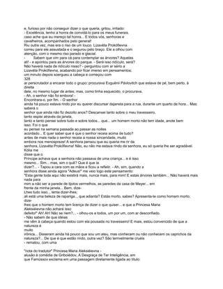 e, furioso por não conseguir dizer o que queria, gritou, irritado:
- Excelência, tenho a honra de convidá-lo para os meus funerais.
caso ache que eu mereço tal honra... E todos vós, senhoras e
cavalheiros, acompanhados pelo general!
Riu outra vez, mas era o riso de um louco. Lizavéta Prokófievna
correu para ele assustada e o segurou pelo braço. Ele a olhou com
atenção, com o mesmo riso parado e glacial.
-       Sabem que vim para cá para contemplar as árvores? Aquelas
ali! - e apontou para as árvores do parque. - Será isso ridículo, será?
Não haverá nada de ridículo nisso? - perguntou com ar sério a
Lizavéta Prokófievna, acabando por ficar imerso em pensamentos;
um minuto depois soergueu a cabeça e começou com
328
ar perscrutador a encarar todo o grupo; procurava Evguénii Pávlovitch que estava de pé, bem perto, à
direita
dele, no mesmo lugar de antes; mas, como tinha esquecido, o procurava.
- Ah, o senhor não foi embora! -
Encontrara-o, por fim. - O senhor
ainda há pouco estava rindo por eu querer discursar dajanela para a rua, durante um quarto de hora... Mas
saberá o
senhor que ainda não fiz dezoito anos? Descansei tanto sobre o meu travesseiro,
tanto espiei através da janela,
tanto e tanto pensei sobre tudo e sobre todos... que... um homem morto não tem idade, anote bem
isso. Foi o que
eu pensei na semana passada ao passar as noites
acordado... E quer saber que é que o senhor receia acima de tudo?
antes de mais nada o senhor receia a nossa sinceridade, muito
embora nos menospreze! A senhora pensou que eu queria me rir da
senhora, Lizavéta Prokófievna! Não, eu não me estava rindo da senhora, eu só queria lhe ser agradável.
Kólia me
disse que o
Príncipe achava que a senhora não passava de uma criança... e é isso
mesmo... Sim... mas, sim o quê? Que é que ia
dizer?... - Tapou a cara com as mãos e ficou a refletir. - Ah, sim, quando a
senhora disse ainda agora "Adeus!" me veio logo este pensamento:
"Esta gente toda aqui não existirá mais, nunca mais, para mim! E estas árvores também... Não haverá mais
nada para
mim a não ser a parede de tijolos vermelhos, as paredes da casa de Meyer... em
frente da minha janela... Bem, dize-
Lhes tudo isso.., tenta dizer-lhes;
ali está uma beleza de rapariga.., que adianta? Estás morto, sabes? Apresenta-te como homem morto;
dize-
lhes que o homem morto tem licença de dizer o que quiser... e que a Princesa Maria
Aleksiéievna não achará isso
defeito!" Ah! Ah! Não se riem?... - olhou-os a todos, um por um, com ar desconfiado.
- Não sabem de que idéias
me vêm à cabeça quando estou com ela pousada no travesseiro! E mais, estou convencido de que a
natureza é
muito
irônica... Disseram ainda há pouco que sou um ateu, mas conhecem ou não conhecem os caprichos da
natureza?... De que é que estão rindo, outra vez? São terrivelmente cruéis
- rematou, com uma

"nota do tradutor" Princesa Maria Aleksiéievna -
alusão à comédia de Griboiédov, A Desgraça de Ter Inteligência, em
que Famússov exclama em uma passagem diretamente ligada ao título:
 