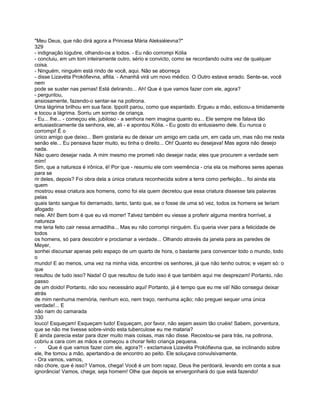 "Meu Deus, que não dirá agora a Princesa Mària Aleksiéievna?"
329
- indignação lúgubre, olhando-os a todos. - Eu não corrompi Kólia
- concluiu, em um tom inteiramente outro, sério e convicto, como se recordando outra vez de qualquer
coisa.
- Ninguém, ninguém está rindo de você, aqui. Não se aborreça
- disse Lizavéta Prokófievna, aflita. - Amanhã virá um novo médico. O Outro estava errado. Sente-se, você
nem
pode se suster nas pernas! Está delirando... Ah! Que é que vamos fazer com ele, agora?
- perguntou,
ansiosamente, fazendo-o sentar-se na poltrona.
Uma lágrima brilhou em sua face. Ippolít parou, como que espantado. Ergueu a mão, esticou-a timidamente
e tocou a lágrima. Sorriu um sorriso de criança.
- Eu... lhe... - começou ele, jubiloso - a senhora nem imagina quanto eu... Ele sempre me falava tão
entusiasticamente da senhora, ele, ali - e apontou Kólia. - Eu gosto do entusiasmo dele. Eu nunca o
corrompi! É o
único amigo que deixo... Bem gostaria eu de deixar um amigo em cada um, em cada um, mas não me resta
senão ele... Eu pensava fazer muito, eu tinha o direito... Oh! Quanto eu desejava! Mas agora não desejo
nada.
Não quero desejar nada. A mim mesmo me prometi não desejar nada; eles que procurem a verdade sem
mim!
Sim, que a natureza é irônica, é! Por que - resumiu ele com veemência - cria ela os melhores seres apenas
para se
rir deles, depois? Foi obra dela a única criatura reconhecida sobre a terra como perfeição... foi ainda ela
quem
mostrou essa criatura aos homens, como foi ela quem decretou que essa criatura dissesse tais palavras
pelas
quais tanto sangue foi derramado, tanto, tanto que, se o fosse de uma só vez, todos os homens se teriam
afogado
nele. Ah! Bem bom é que eu vá morrer! Talvez também eu viesse a proferir alguma mentira horrível, a
natureza
me teria feito cair nessa armadilha... Mas eu não corrompi ninguém. Eu queria viver para a felicidade de
todos
os homens, só para descobrir e proclamar a verdade... Olhando através da janela para as paredes de
Meyer,
sonhei discursar apenas pelo espaço de um quarto de hora, o bastante para convencer todo o mundo, todo
o
mundo! E ao menos, uma vez na minha vida, encontrei os senhores, já que não tenho outros; e vejam só: o
que
resultou de tudo isso? Nada! O que resultou de tudo isso é que também aqui me desprezam! Portanto, não
passo
de um doido! Portanto, não sou necessário aqui! Portanto, já é tempo que eu me vá! Não consegui deixar
atrás
de mim nenhuma memória, nenhum eco, nem traço, nenhuma ação; não preguei sequer uma única
verdade!... E
não riam do camarada
330
louco! Esqueçam! Esqueçam tudo! Esqueçam, por favor, não sejam assim tão cruéis! Sabem, porventura,
que se não me tivesse sobre-vindo esta tuberculose eu me mataria?
E ainda parecia estar para dizer muito mais coisas, mas não disse. Recostou-se para trás, na poltrona,
cobriu a cara com as mãos e começou a chorar feito criança pequena.
-      Que é que vamos fazer com ele, agora?! - exclamava Lizavéta Prokófievna que, se inclinando sobre
ele, lhe tomou a mão, apertando-a de encontro ao peito. Ele soluçava convulsivamente.
- Ora vamos, vamos,
não chore, que é isso? Vamos, chega! Você é um bom rapaz. Deus lhe perdoará, levando em conta a sua
ignorância! Vamos, chega; seja homem! Olhe que depois se envergonhará do que está fazendo!
 