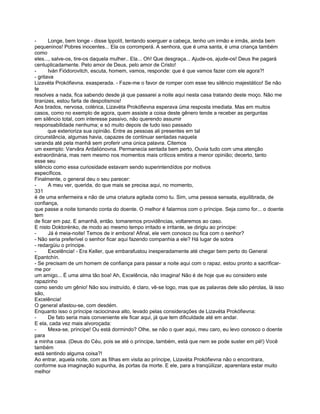 -      Longe, bem longe - disse Ippolít, tentando soerguer a cabeça, tenho um irmão e irmãs, ainda bem
pequeninos! Pobres inocentes... Ela os corromperá. A senhora, que é uma santa, é uma criança também
como
eles..., salve-os, tire-os daquela mulher.. Ela... Oh! Que desgraça... Ajude-os, ajude-os! Deus lhe pagará
centuplicadamente. Pelo amor de Deus, pelo amor de Cristo!
-      Iván Fiódorovitch, escuta, homem, vamos, responde: que é que vamos fazer com ele agora?!
- gritava
Lizavéta Prokófievna. exasperada. - Faze-me o favor de romper com esse teu silêncio majestático! Se não
te
resolves a nada, fica sabendo desde já que passarei a noite aqui nesta casa tratando deste moço. Não me
tiranizes, estou farta de despotismos!
Aos brados, nervosa, colérica, Lizavéta Prokófievna esperava üma resposta imediata. Mas em muitos
casos, como no exemplo de agora, quem assiste a coisa deste gênero tende a receber as perguntas
em silêncio total, com interesse passivo, não querendo assumir
responsabilidade nenhuma; e só muito depois de tudo isso passado
       que exterioriza sua opinião. Entre as pessoas ali presentes em tal
circunstância, algumas havia, capazes de continuar sentadas naquela
varanda até pela manhã sem proferir uma única palavra. Citemos
um exemplo: Varvâra Ardaliónovna. Permanecia sentada bem perto, Ouvia tudo com uma atenção
extraordinária, mas nem mesmo nos momentos mais críticos emitira a menor opinião; decerto, tanto
esse seu
silêncio como essa curiosidade estavam sendo superintendídos por motivos
específicos.
Finalmente, o general deu o seu parecer:
-      A meu ver, querida, do que mais se precisa aqui, no momento,
331
é de uma enfermeira e não de uma criatura agitada como tu. Sim, uma pessoa sensata, equilibrada, de
confiança,
que passe a noite tomando conta do doente. O melhor é falarmos com o príncipe. Seja como for... o doente
tem
de ficar em paz. E amanhã, então. tomaremos providências, voltaremos ao caso.
E nisto Doktorénko, de modo ao mesmo tempo irritado e irritante, se dirigiu ao príncipe:
-      Já é meia-noite! Temos de ir embora! Afinal, ele vem conosco ou fica com o senhor?
- Não seria preferível o senhor ficar aqui fazendo companhia a ele? Há lugar de sobra
- redargüiu o príncipe.
-      Excelência! - Era Keller, que embarafustou inesperadamente até chegar bem perto do General
Epantchín.
- Se precisam de um homem de confiança para passar a noite aqui com o rapaz. estou pronto a sacrificar-
me por
um amigo... É uma alma tão boa! Ah, Excelência, não imagina! Não é de hoje que eu considero este
rapazinho
como sendo um gênio! Não sou instruído, é claro, vê-se logo, mas que as palavras dele são pérolas, lá isso
são,
Excelência!
O general afastou-se, com desdém.
Enquanto isso o príncipe raciocinava alto, levado pelas considerações de Lizavéta Prokófievna:
-      De fato seria mais conveniente ele ficar aqui, já que tem dificuldade até em andar.
E ela, cada vez mais alvoroçada:
-      Mexa-se, príncipe! Ou está dormindo? Olhe, se não o quer aqui, meu caro, eu levo conosco o doente
para
a minha casa. (Deus do Céu, pois se até o príncipe, também, está que nem se pode suster em pé!) Você
também
está sentindo alguma coisa?!
Ao entrar, aquela noite, com as filhas em visita ao príncipe, Lizavéta Prokófievna não o encontrara,
conforme sua imaginação supunha, às portas da morte. E ele, para a tranqüilizar, aparentara estar muito
melhor
 
