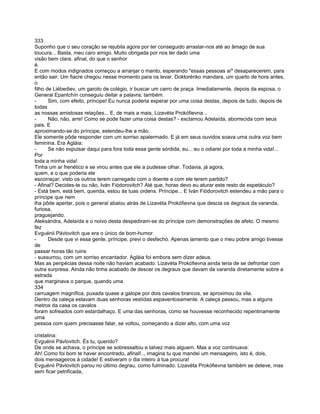 333
Suponho que o seu coração se rejubila agora por ter conseguido arrastar-nos até ao âmago de sua
loucura... Basta, meu caro amigo. Muito obrigada por nos ter dado uma
visão bem clara. afinal, do que o senhor
é.
E com modos indignados começou a arranjar o manto, esperando "essas pessoas aí" desaparecerem, para
então sair. Um fiacre chegou nesse momento para os levar. Doktorénko mandara, um quarto de hora antes,
o
filho de Liébediev, um garoto de colégio, ir buscar um carro de praça. Imediatamente, depois da esposa, o
General Epantchín conseguiu deitar a palavra; também.
-      Sim, com efeito, príncipe! Eu nunca poderia esperar por uma coisa destas, depois de tudo, depois de
todas
as nossas amistosas relações... E, de mais a mais, Lizavéta Prokófievna...
-      Não, não, arre! Como se pode fazer uma coisa destas? - exclamou Adelaída, aborrecida com seus
pais. E
aproximando-se do príncipe, estendeu-lhe a mão.
Ele somente pôde responder com um sorriso apalermado. E já em seus ouvidos soava uma outra voz bem
feminina. Era Agláia:
-      Se não expulsar daqui para fora toda essa gente sórdida, eu... eu o odiarei por toda a minha vida!...
Por
toda a minha vida!
Tinha um ar frenético e se virou antes que ele a pudesse olhar. Todavia, já agora,
quem, e o que poderia ele
escorraçar, visto os outros terem carregado com o doente e com ele terem partido?
- Afinal? Decides-te ou não, Iván Fiódorovitch? Até que, horas devo eu aturar este resto de espetáculo?
- Está bem, está bem, querida, estou às tuas ordens. Príncipe... E Iván Fiódorovitch estendeu a mão para o
príncipe que nem
lha pôde apertar, pois o general abalou atrás de Lizavéta Prokófievna que descia os degraus da varanda,
furiosa,
praguejando.
Aleksándra, Adelaída e o noivo desta despediram-se do príncipe com demonstrações de afeto. O mesmo
fez
Evguénii Pávlovitch que era o único de bom-humor.
-      Desde que vi essa gente, príncipe, previ o desfecho. Apenas lamento que o meu pobre amigo tivesse
de
passar horas tão ruins
- sussurrou, com um sorriso encantador. Agláia foi embora sem dizer adeus.
Mas as peripécias dessa noite não haviam acabado. Lizavéta Prokófievna ainda teria de se defrontar com
outra surpresa. Ainda não tinha acabado de descer os degraus que davam da varanda diretamente sobre a
estrada
que marginava o parque, quando uma
334
carruagem magnífica, puxada quase a galope por dois cavalos brancos, se aproximou da vila.
Dentro da caleça estavam duas senhoras vestídas espaventosamente. A caleça passou, mas a alguns
metros da casa os cavalos
foram sofreados com estardalhaço. E uma das senhoras, como se houvesse reconhecido repentinamente
uma
pessoa com quem precisasse falar, se voltou, começando a dizer alto, com uma voz

cristalina:
Evguénii Pávlovitch. És tu, querido?
De onde se achava, o príncipe se sobressaltou e talvez mais alguem. Mas a voz continuava:
Ah! Como foi bom te haver encontrado, afinal!.., imagina tu que mandei um mensageiro, isto é, dois,
dois mensageiros à cidade! E estiveram o dia inteiro à tua procura!
Evguénii Pávlovitch parou no último degrau, como fulminado. Lizavéta Prokófievna também se deteve, mas
sem ficar petrificada,
 