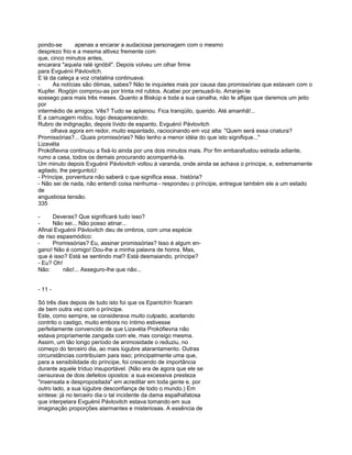 pondo-se        apenas a encarar a audaciosa personagem com o mesmo
desprezo frio e a mesma altivez fremente com
que, cinco minutos antes,
encarara "aquela ralé ignóbil". Depois volveu um olhar firme
para Evguénii Pávlovitch.
E lá da caleça a voz cristalina continuava:
-      As notícias são ótimas, sabes? Não te inquietes mais por causa das promissórias que estavam com o
Kupfer. Rogójin comprou-as por trinta mil rublos. Acabei por persuadi-lo. Arranjei-te
sossego para mais três meses. Quanto a Biskúp e toda a sua canalha, não te aflijas que daremos um jeito
por
intermédio de amigos. Vês? Tudo se aplainou. Fica tranqüilo, querido. Até amanhã!...
E a carruagem rodou, logo desaparecendo.
Rubro de indignação, depois lívido de espanto, Evguénií Pávlovitch
      olhava agora em redor, muito espantado, raciocinando em voz alta: "Quem será essa criatura?
Promissórias?... Quais promissórias? Não tenho a menor idéia do que isto signifique..."
Lizavéta
Prokófievna continuou a fixá-lo ainda por uns dois minutos mais. Por fim embarafustou estrada adiante,
rumo a casa, todos os demais procurando acompanhá-la.
Um minuto depois Evguénii Pávlovitch voltou à varanda, onde ainda se achava o príncipe, e, extremamente
agitado, lhe perguntoU:
- Príncipe, porventura não saberá o que significa essa.. história?
- Não sei de nada, não entendi coisa nenhuma - respondeu o príncipe, entregue também ele a um estado
de
angustiosa tensão.
335

-     Deveras? Que significará tudo isso?
-     Não sei... Não posso atinar...
Afinal Evguénii Pávlovitch deu de ombros, com uma espécie
de riso espasmódico:
-     Promissórias? Eu, assinar promissórias? Isso é algum en-
gano! Não é comigo! Dou-lhe a minha palavra de honra. Mas,
que é isso? Está se sentindo mal? Está desmaiando, príncipe?
- Eu? Oh!
Não:      não!... Asseguro-lhe que não...


- 11 -

Só três dias depois de tudo isto foi que os Epantchín ficaram
de bem outra vez com o príncipe.
Este, como sempre, se considerava muito culpado, aceitando
contrito o castigo, muito embora no íntimo estivesse
perfeitamente convencido de que Lizavéta Prokófievna não
estava propriamente zangada com ele, mas consigo mesma.
Assim, um tão longo período de animosidade o reduziu, no
começo do terceiro dia, ao mais lúgubre atarantamento. Outras
circunstâncias contribuíam para isso; principalmente uma que,
para a sensibilidade do príncipe, foi crescendo de importância
durante aquele tríduo insuportável. (Não era de agora que ele se
censurava de dois defeitos opostos: a sua excessiva presteza
"insensata e despropositada" em acreditar em toda gente e, por
outro lado, a sua lúgubre desconfiança de todo o mundo.) Em
síntese: já no terceiro dia o tal incidente da dama espalhafatosa
que interpelara Evguénii Pávlovitch estava tomando em sua
imaginação proporções alarmantes e misteriosas. A essência de
 