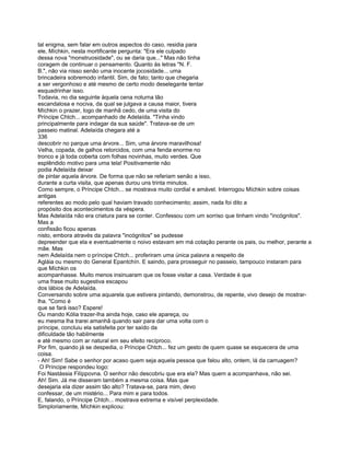 tal enigma, sem falar em outros aspectos do caso, residia para
ele, Míchkin, nesta mortificante pergunta: "Era ele culpado
dessa nova "monstruosidade", ou se daria que..." Mas não tinha
coragem de continuar o pensamento. Quanto às letras "N. F.
B.", não via nisso senão uma inocente jocosidade... uma
brincadeira sobremodo infantil. Sim, de fato; tanto que chegaria
a ser vergonhoso e até mesmo de certo modo deselegante tentar
esquadrinhar isso.
Todavia, no dia seguinte àquela cena noturna tão
escandalosa e nociva, da qual se julgava a causa maior, tivera
Míchkin o prazer, logo de manhã cedo, de uma visita do
Príncipe Chtch... acompanhado de Adelaída. "Tinha vindo
principalmente para indagar da sua saúde". Tratava-se de um
passeio matinal. Adelaída chegara até a
336
descobrir no parque uma árvore... Sim, uma árvore maravilhosa!
Velha, copada, de galhos retorcidos, com uma fenda enorme no
tronco e já toda coberta com folhas novinhas, muito verdes. Que
esplêndido motivo para uma tela! Positivamente não
podia Adelaída deixar
de pintar aquela árvore. De forma que não se referiam senão a isso,
durante a curta visita, que apenas durou uns trinta minutos.
Como sempre, o Príncipe Chtch... se mostrava muito cordial e amável. Interrogou Míchkin sobre coisas
antigas
referentes ao modo pelo qual haviam travado conhecimento; assim, nada foi dito a
propósito dos acontecimentos da véspera.
Mas Adelaída não era criatura para se conter. Confessou com um sorriso que tinham vindo "incógnitos".
Mas a
confissão ficou apenas
nisto, embora através da palavra "incógnitos" se pudesse
depreender que ela e eventualmente o noivo estavam em má cotação perante os pais, ou melhor, perante a
mãe. Mas
nem Adelaída nem o príncipe Chtch... proferiram uma única palavra a respeito de
Agláia ou mesmo do General Epantchín. E saindo, para prosseguir no passeio, tampouco instaram para
que Míchkin os
acompanhasse. Muito menos insinuaram que os fosse visitar a casa. Verdade é que
uma frase muito sugestiva escapou
dos lábios de Adelaída.
Conversando sobre uma aquarela que estivera pintando, demonstrou, de repente, vivo desejo de mostrar-
lha. "Como é
que se fará isso? Espere!
Ou mando Kólia trazer-lha ainda hoje, caso ele apareça, ou
eu mesma lha trarei amanhã quando sair para dar uma volta com o
príncipe, concluiu ela satisfeita por ter saído da
dificuldade tão habilmente
e até mesmo com ar natural em seu efeito recíproco.
Por fim, quando já se despedia, o Príncipe Chtch... fez um gesto de quem quase se esquecera de uma
coisa.
- Ah! Sim! Sabe o senhor por acaso quem seja aquela pessoa que falou alto, ontem, lá da carruagem?
 O Príncipe respondeu logo:
Foi Nastássia Filíppovna. O senhor não descobriu que era ela? Mas quem a acompanhava, não sei.
Ah! Sim. Já me disseram também a mesma coisa. Mas que
desejaria ela dizer assim tão alto? Tratava-se, para mim, devo
confessar, de um mistério... Para mim e para todos.
E, falando, o Príncipe Chtch... mostrava extrema e visível perplexidade.
Simploriamente, Míchkin explicou:
 
