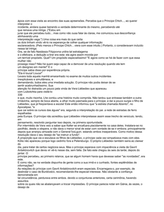 ápice com essa visita ao encontro das suas apreensões. Percebia que o Príncipe Chtch..., ao querer
interpretar o
incidente, andara quase beirando a verdade determinante do mesmo, percebendo até
que reinava uma intriga. ("Estou em
jurar que ele percebeu tudo... mas como não ousa falar às claras, me comunicou sua desconfiança
alinhavando uma
interpretação vaga.") Uma coisa era mais do que certa:
os dois tinham vindo vê-lo na esperança de colher qualquer informação
esclarecedora. (Pelo menos o Príncipe Chtch... viera com esse intuito.) Portanto, o consideravam incluído
nessa tal intriga.
Ora, se de fato Nastássia Filíppovna urdira tal estratagema
e o efetivara, a dedução a tirar era esta: ela agira assim movida por
um terrível propósito. Qual? Um propósito especialíssimo! "E agora como se há de fazer com que essa
mulher não
prossiga nisso? Não há quem seja capaz de a demover de uma resolução quando ela tem
um desígneo em mente!" E o
príncipe sabia disso por experiência própria.
"Ela é louca! Louca!"
Levara toda aquela manhã emaranhado no exame de muitos outros incidentes
inexplicáveis e simultâneos, e
demandando, todos eles uma imediata solução. O príncipe não podia deixar de se
sentir acabrunhadíssimo. Sua
atenção foi distraída um pouco pela vinda de Vera Liébediev que apareceu
com Liúbotchka para visitá-lo
339
e que, muito risonha, Lhe contou uma história muito comprida. Não tardou que entrasse também a outra
irmãzinha, sempre de boca aberta, a olhar muito pasmada para o príncipe; e daí a pouco surgia o filho de
Liébediev, que já freqüentava a escola! Este então informou que "a estrela chamada Absinto", no
Apocalipse, "e
que cai sobre os cursos das águas" era, segundo a interpretação do pai. a rede de estradas de ferro
espalhadas
pela Europa. O príncipe não acreditou que Liébediev interpretasse assim esse trecho de versículo. tendo,
em
pensamento, resolvido perguntar isso depois, na primeira oportunidade.
Por intermédio de Vera veio a saber que Keller se encafuara placidamente na casa deles. Instalara-se no
pavilhão, desde a véspera. e não dava o menor sinal de estar com vontade de se ir embora. principalmente
depois que arranjou amizade com o General ÍvoLguin. estando ambos inseparáveis. Como motivo dessa
resolução dava o seu desejo de "se instruir a fundo".
À proporção que via e escutava os filhos de Liébediev, o príncipe cada vez simpatizava mais com eles.
Kólia não apareceu porque logo cedinho fora a Petersburgo. O próprio Liébediev também saíra ao clarear
do
dia, para tratar de certos negócios seus. Mas o príncipe esperava com impaciência a visita de Gavríl
Ardaliónovitch que devia vir vê-lo nesse dia, sem falta. De fato este chegou às seis da tarde, depois do
jantar. O
príncipe percebeu, ao primeiro relance, que se algum homem havia que devesse saber "as novidades", era
este.
E como não, se na verdade dispunha de gente como a sua irmã e o cunhado, fontes esplêndidas de
informações?
As relações do príncipe com Gavril Ardaliónovitch eram especiais. Encarregara-o, por exemplo, de
deslindar o caso de Burdóvslcii, recomendando-lhe especial interesse. Não obstante a confiança
demonstrada em
tal circunstância, perdurava entre ambos. devido a conjunturas anteriores, certa cerimônia, havendo
assuntos
sobre os quais não se abalançavam a trocar impressões. O príncipe parecia notar em Gánia, às vezes, o
desejo de
 