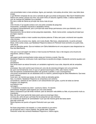 uma sinceridade maior e mais amistosa. Agora, por exemplo, mal acabou de entrar, todo o seu feitio dava
ensejo
a que Míchkin rompesse de vez com a camada de gelo que ainda os bloqueava. Mas Gavríl Ardaliónovitch
estava com pressa, porque sua irmã, com quem tinha um assunto urgente a tratar, o estava esperando
com as crianças de Liébediev lá no pavilhão.
Por isso a visita de Gánia ao príncipe não durou mais do que
340
vinte minutos. E se aquele contava com uma série completa de perguntas
impacientes, confissões impulsivas e desabafos íntimos,
se enganou tremendamente, pois o príncipe todo esse tempo permaneceu como que distraído, com o
pensamento longe.
Absolutamente não se deram as tais perguntas esperadas... Muito menos ainda a pergunta principal que
era lógico esperar.
Então
Gánia resolveu adotar a maior cautela nas próprias palavras. E falou sem parar, enchendo bem aqueles
vinte minutos,
mantendo uma conversa viva, rápida, com muita efusão. Não tocou, absolutamente, no ponto principal.
Disse, entre outras coisas, que Nastássia Filíppovna estava em Pávlovsk havia somente uns quatro dias,
mas que já
atraía as atenções gerais. Que se instalara com Dária Aleksiéievna em uma pequena casa desgraciosa na
Rua dos Marinheiros,

mas que a sua carruagem era talvez a mais luxuosa de Pávlovsk. Que a não largava uma chusma de
seguidores, velhos e moços,
sua
carruagem sendo acompanhada muitas vezes por homens a cavalo. Que ela,
Nastássia Filíppovna, continuava muito caprichosa na escolha de amigos, recebendo somente aqueles com
os quais
simpatizava.
Que ainda assim se estava formando um verdadeiro regimento à sua volta, dispondo até de campeões
caso
precisasse. Que certo senhor que morava em uma vila de veraneio já brigara com uma senhorita
de quem era formalmente noivo. E que um general escorraçara o filho, pelo mesmo motivo.
Que ela aparecia constantemente pelas ruas guiando a parelha, e que a acompanhava
uma jovem encantadora de uns dezesseis anos no máximo, parenta longe de Dária Aleksiéievna. Que essa
jovem cantava
muito bem, de maneira que acasa, de noite, atraía as atenções gerais.
Que, no entanto, Nastássia Filíppovna se comportava com extrema
conveniência, vestindo-se sem alarde e com extraordinário bom gosto, a ponto de todas as damas
invejarem sua elegância,
sua beleza e sua
carruagem.
- O excêntrico incidente de ontem - aventurou Gánia - foi decerto
premeditado. Ninguém podia esperar por uma coisa dessas,
dada a compostura que até então manteve: para se descobrir nela defeito ou falta, só procurando muito ou
inventando.
Mas não deve haver gente tão baixa assim para se encarregar disso -
concluiu ele, certo de que o príncipe lhe iria perguntar por que chamara
ao incidente da véspera de "premeditado" e por que não haveria gente tão baixa assim
para agir contra ela.
Gánia espraiou-se quanto a Evguénii Pávlovitch sem que nada
341

lhe fosse perguntado a tal respeito; e o mais estranho é que entrou
em tal assunto sem o menor pretexto. Na opinião dele, Evguénii
Pávlovitch antes não conhecia Nastássia Filíppovna e, mesmo agora.
 