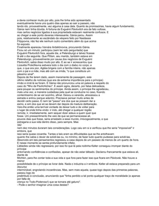 a devia conhecer muito por alto, pois lhe tinha sido apresentado
eventualmente havia uns quatro dias apenas ao sair a passeio, não
tendo ido, provavelmente, vez alguma à casa dela. Quanto às promissórias, havia algum fundamento;
Gánia nem tinha dúvida. A fortuna de Evguénii Pávlovitch era de fato vultosa,
mas certos negócios ligados à sua propriedade estavam realmente confusos. E
ao chegar a este ponto deveras interessante, Gánia parou. Assim
pois, relativamente ao escândalo da véspera feito por Nastássia
Filíppovna, não fez ele nenhum outro comentário além do que acima
foi exposto.
Finalmente apareceu Varvára Ardaliónovna, procurando Gánia.
Ficou só um minuto; participou (sem ter sido perguntada) que
Evguénii Pávlovitch fora, aquele dia, a Petersburgo e talvez ficasse
lá até o dia seguinte. Que Ptítsin, seu marido, também estava em
Petersburgo, provavelmente por causa dos negócios de Evguénii
Pávlovitch; sabia disso muito por alto. E ao se ir acrescentou que
Lizavéta Prokófievna estivera todo o dia com o diabo no corpo; e
que, o que era pior, Agláia brigara com a família inteira, não apenas
com o pai e a mãe, mas até com as irmãs, "o que constituía um
péssimo sinal".
Depois de lhe terem dado, assim meramente de passagem, este
último retalho de notícias (que era de extrema importância para o príncipe)
irmão e irmã lá se foram. E Gánia não pronunciou uma só palavra a respeito do
caso do "filho de Pavlíchtchev". E assim agira, decerto, por falsa delicadeza,
para poupar os sentimentos do príncipe. Ainda assim, o príncipe lhe agradeceu,
mais uma vez, a maneira cuidadosa pela qual se conduzira no caso, ficando
contentíssimo de se ver sozinho, afinal. Deixou a varanda, atravessou a
estrada e entrou parque adentro. Precisava pensar muito antes de
decidir certo passo. E nem tal "passo" era dos que se possam dar a
esmo, e sim dos que só se devem dar depois de madura deliberação.
Veio-lhe então uma terrível vontade de deixar tudo e de voltar para
o lugar de onde tinha vindo: ir indo, até chegar a qualquer região
remota; ir, imediatamente, sem sequer dizer adeus a quem quer que
fosse. Um pressentimento lhe veio de que se permanecesse ali,
poucos dias que fosse, seria arrastado a esse mundo, irrevogavelmente, e que
estragaria a sua vida dentro disso, para sempre. Mas
342
nem dez minutos duraram tais considerações. Logo caiu em si e verificou que lhe seria "impossível" ir
embora, que
isso seria quase covardia. Tantas e tais eram as dificuldades que se lhe antolhavam
quanto lhe cabia o dever de solvê-las ou, no mínimo, de fazer tudo quanto pudesse para solvê-las.
Absorvido em tais pensamentos regressou a casa depois de um passeio de menos de um quarto de hora.
E nesse momento se sentia profundamente infeliz.
Liébediev ainda não regressara; por isso foi que lá pela noitinha Keller conseguiu irromper diante do
príncipe
entornando confidências e confissões, apesar de não estar bêbado. Declarou francamente que estava ali,
diante de
Míchkin, para lhe contar toda a sua vida e que fora para fazer isso que ficara em Pávlovsk. Não houve a
menor
possibilidade de o príncipe se livrar dele. Nada o induziria a ir embora. Keller ali estava preparado para um
discurso
interminável, engrolando incoerências. Mas, sem mais aquela, quase logo depois das primeiras palavras,
passou logo do
preâmbulo à conclusão, anunciando que "tinha perdido a tal ponto qualquer traço de moralidade (e apenas
por falta de
crença no Todo-Poderoso!) que se tornara até gatuno".
- Pode o senhor imaginar uma coisa destas?
 