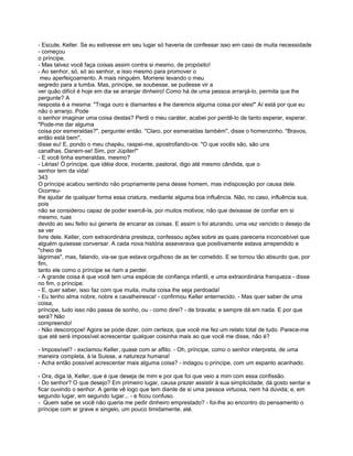 - Escute, Keller. Se eu estivesse em seu lugar só haveria de confessar isso em caso de muita necessidade
- começou
o príncipe.
- Mas talvez você faça coisas assim contra si mesmo, de propósito!
- Ao senhor, só, só ao senhor, e isso mesmo para promover o
 meu aperfeiçoamento. A mais ninguém. Morrerei levando o meu
segredo para a tumba. Mas, príncipe, se soubesse, se pudesse vir a
ver quão difícil é hoje em dia se arranjar dinheiro! Como há de uma pessoa arranjá-lo, permita que lhe
pergunte? A
resposta é a mesma: "Traga ouro e diamantes e lhe daremos alguma coisa por eles!" Aí está por que eu
não o arranjo. Pode
o senhor imaginar uma coisa destas? Perdi o meu caráter, acabei por perdê-lo de tanto esperar, esperar.
"Pode-me dar alguma
coisa por esmeraldas?", perguntei então. "Claro, por esmeraldas também", disse o homenzinho. "Bravos,
então está bem",
disse eu! E, pondo o meu chapéu, raspei-me, apostrofando-os: "O que vocês são, são uns
canalhas. Danem-se! Sim, por Júpiter!"
- E você tinha esmeraldas, mesmo?
- Lérias! Ó príncipe, que idéia doce, inocente, pastoral, digo até mesmo cândida, que o
senhor tem da vida!
343
O príncipe acabou sentindo não propriamente pena desse homem, mas indisposição por causa dele.
Ocorreu-
lhe ajudar de qualquer forma essa criatura, mediante alguma boa influência. Não, no caso, influência sua,
pois
não se considerou capaz de poder exercê-la, por muitos motivos; não que deixasse de confiar em si
mesmo, ruas
devido ao seu feitio sui generis de encarar as coisas. E assim o foi aturando, uma vez vencido o desejo de
se ver
livre dele. Keller, com extraordinária presteza, confessou ações sobre as quais pareceria inconcebível que
alguém quisesse conversar. A cada nova história asseverava que positivamente estava arrependido e
"cheio de
lágrimas", mas, falando, via-se que estava orgulhoso de as ter cometido. E se tornou tão absurdo que, por
fim,
tanto ele como o príncipe se riam a perder.
- A grande coisa é que você tem uma espécie de confiança infantil, e uma extraordinária franqueza - disse
no fim, o príncipe.
- E, quer saber, isso faz com que muita, muita coisa lhe seja perdoada!
- Eu tenho alma nobre, nobre e cavalheiresca! - confirmou Keller enternecido. - Mas quer saber de uma
coisa,
príncipe, tudo isso não passa de sonho, ou - como direi? - de bravata; e sempre dá em nada. E por que
será? Não
compreendo!
- Não descoroçoe! Agora se pode dizer, com certeza, que você me fez um relato total de tudo. Parece-me
que até será impossível acrescentar qualquer coisinha mais ao que você me disse, não é?

- Impossível? - exclamou Keller, quase com ar aflito. - Oh, príncipe, como o senhor interpreta, de uma
maneira completa, à la Suisse, a natureza humana!
- Acha então possível acrescentar mais alguma coisa? - indagou o príncipe, com um espanto acanhado.

- Ora, diga lá, Keller, que é que deseja de mim e por que foi que veio a mim com essa confissão.
- Do senhor? O que desejo? Em primeiro lugar, causa prazer assistir à sua simplicidade; dá gosto sentar e
ficar ouvindo o senhor. A gente vê logo que tem diante de si uma pessoa virtuosa, nem há dúvida; e, em
segundo lugar, em segundo lugar... - e ficou confuso.
- Quem sabe se você não queria me pedir dinheiro emprestado? - foi-lhe ao encontro do pensamento o
príncipe com ar grave e singelo, um pouco timidamente, até.
 